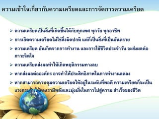 ความเข้าใจเกี่ยวกับความเครียดและการจัดการความเครียด
ความเครียดเป็ นสิ่งที่เกิดขึนได้กบทุกเพศ ทุกวัย ทุกอาชีพ
้
ั
 การเกิดความเครียดไม่ใช่สิ่งผิดปกติ แต่กเป็ นสิ่งที่ เป็ นอันตราย
็
 ความเครียด อันเกิดจากการทางาน และการใช้ชีวิตประจาวัน จะส่งผลต่ อ
ภาวะจิตใจ
 ความเครียดส่งผลทาให้เกิดพฤติกรรมทางลบ
 หากส่งผลต่ อองค์กร อาจทาให้ประสิทธิภาพในการทางานลดลง
 หากสามารถควบคุมความเครียดให้ อยู่ในระดับที่ พอดี ความเครียดก็จะเป็ น
แรงกระตุ้นให้คนเรามีพลังและมุ่งมันในการไปสู่ความ สาเร็จของชีวิต
่


 