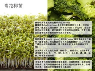 青花椰苗

蘿蔔硫素含量是青花椰成菜的20-50倍
蘿蔔硫素(Sulforaphane)是非常珍貴的植物生化素，它可以
誘導人體產生抗癌的酵素，統稱為phase II enzyme，這些酵
素可以中和毒素，避免毒素對人體細胞造成傷害。而青花椰
苗的蘿蔔硫素含量也是所有蔬菜中最高
異硫氰酸鹽 (Isothiocynate) 與引朵(Indole)等珍貴植物生化素
除了蘿蔔硫素，青花椰苗也存有異硫氰酸鹽與引朵，均有助
干擾抑制細胞癌變過程、遏止腫瘤發展(尤其是肺癌以及乳
癌)
富含天然三大抗氧化物質 - 維他命C、維他命E、β胡蘿蔔素，
還有維他命A、B1、B3、B6、B12、K1以及鈣、磷、鐵、鈉、
鎂、硒等多種礦物質
多食用青花椰苗可望降低罹癌機率，尤其對肺癌、腸胃癌和
乳腺癌。食用時要儘量咀嚼才能產生更多的蘿蔔硫素，且避
免水煮、加熱以免珍貴植物生化素流失

 