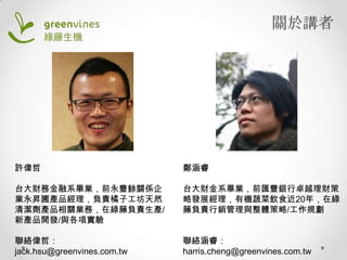 關於講者

許偉哲

鄭涵睿

台大財務金融系畢業，前永豐餘關係企
業永昇圃產品經理，負責橘子工坊天然
清潔劑產品相關業務，在綠藤負責生產/
新產品開發/與各項實驗

台大財金系畢業，前匯豐銀行卓越理財策
略發展經理，有機蔬菜飲食近20年，在綠
藤負責行銷管理與整體策略/工作規劃

聯絡偉哲：
jack.hsu@greenvines.com.tw

聯絡涵睿：
harris.cheng@greenvines.com.tw

 