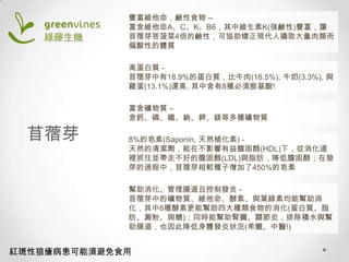 豐富維他命，鹼性食物 –
富含維他命A、C、K、B6，其中維生素K(強鹼性)豐富，讓
苜蓿芽答菠菜4倍的鹼性，可協助矯正現代人攝取大量肉類而
偏酸性的體質
高蛋白質 苜蓿芽中有18.9%的蛋白質，比牛肉(16.5%), 牛奶(3.3%), 與
雞蛋(13.1%)還高, 其中含有8種必須胺基酸!

苜蓿芽

富含礦物質 –
含鈣、磷、鐵、鈉、鉀、鎂等多種礦物質
8%的皂素(Saponin, 天然植化素) 天然的清潔劑，能在不影響有益膽固醇(HDL)下，從消化道
裡抓住並帶走不好的膽固醇(LDL)與脂肪，降低膽固醇；在發
芽的過程中，苜蓿芽相較種子增加了450%的皂素
幫助消化、管理腸道且控制發炎 苜蓿芽中的礦物質、維他命、酵素、與葉綠素均能幫助消
化，其中8種酵素更能幫助四大種類食物的消化(蛋白質、脂
肪、澱粉、與糖)；同時能幫助腎臟、關節炎，排除積水與幫
助腸道，也因此降低身體發炎狀況(希臘、中醫!)

紅斑性狼瘡病患可能須避免食用

 