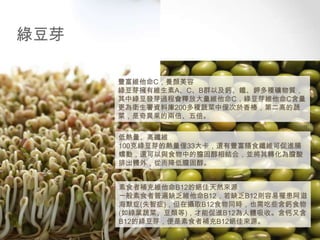 綠豆芽
豐富維他命C，養顏美容
綠豆芽擁有維生素A、C、B群以及鈣、鐵、鉀多種礦物質，
其中綠豆發芽過程會釋放大量維他命C，綠豆芽維他命C含量
更為衛生署資料庫200多種蔬菜中僅次於香椿，第二高的蔬
菜，是奇異果的兩倍、五倍。
低熱量、高纖維
100克綠豆芽的熱量僅33大卡，還有豐富膳食纖維可促進腸
蠕動，還可以與食物中的膽固醇相結合，並將其轉化為膽酸
排出體外，從而降低膽固醇。
素食者補充維他命B12的絕佳天然來源
一般素食者普遍缺乏維他命B12，若缺乏B12則容易罹患阿滋
海默症(失智症)，但在攝取B12食物同時，也需吃些含鈣食物
(如綠葉蔬菜、豆類等)，才能促進B12為人體吸收。含钙又含
B12的綠豆芽，便是素食者補充B12絕佳來源。

 