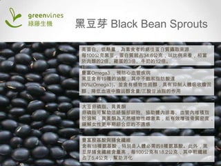 黑豆芽 Black Bean Sprouts
高蛋白、低熱量，為素食者的絕佳蛋白質攝取來源
每100公克黑豆，蛋白質就占34.6公克，以比例來看，相當
於肉類的2倍、雞蛋的3倍、牛奶的12倍。
豐富Omega3 ，預防心血管疾病
黑豆含有19種的油酸，其中不飽和脂肪酸達
80%(Omega3)。並含有植物性固醇，具有抑制人體吸收膽固
醇，降低血液中膽固醇含量/三酸甘油脂的作用
大豆卵磷脂、異黃酮
卵磷脂可幫助活絡腦部細胞、協助體內排毒、血管內堆積脂
肪溶解；異黃酮為天然植物性雌激素，能有效增強骨質密度，
緩解女性更年期綜合症的不適感

豐富胺基酸與膳食纖維
含有18種氨基酸，特別是人體必需的8種氨基酸。此外，黑
豆芽膳食纖維含量高，每100公克有18.2公克，其中粗纖維
占了5.4公克，幫助消化

 