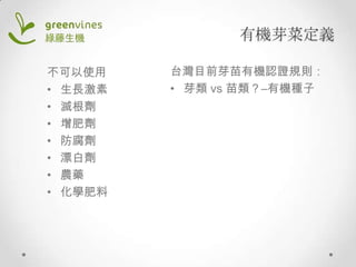 有機芽菜定義
不可以使用
• 生長激素
• 滅根劑
• 增肥劑
• 防腐劑
• 漂白劑
• 農藥
• 化學肥料

台灣目前芽苗有機認證規則：
• 芽類 vs 苗類？–有機種子

 
