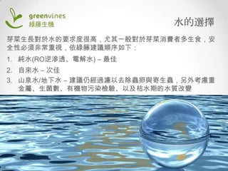 水的選擇
芽菜生長對於水的要求度很高，尤其一般對於芽菜消費者多生食，安
全性必須非常重視，依綠藤建議順序如下：
1. 純水(RO逆滲透、電解水) – 最佳
2. 自來水 – 次佳
3. 山泉水/地下水 – 建議仍經過濾以去除蟲卵與寄生蟲，另外考慮重
金屬、生菌數、有機物污染檢驗、以及枯水期的水質改變

 