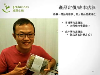 產品定價/成本估算
綠藤一開始的錯誤，部分產品訂價過低
• 市場導向定價法
• 如何做市場調查？
• 成本導向定價法
• 該估算的計算方式？

 