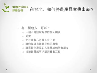 在台北，如何將農產品宣傳出去？

• 有一種地方，可以：
o
o
o
o
o
o

一個小時設定好你的個人網頁
免費
全台灣有八百萬人在上面
讓你知道有誰關心你的農場
讓喜歡你產品的人推薦給他所有朋友
按按鍵盤就可以跟消費者互動

 