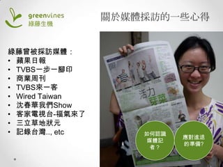 關於媒體採訪的一些心得
綠藤曾被採訪媒體：
• 蘋果日報
• TVBS一步一腳印
• 商業周刊
• TVBS來一客
• Wired Taiwan
• 沈春華我們Show
• 客家電視台-福氣來了
• 三立草地狀元
• 記錄台灣.., etc

如何認識
媒體記
者？

應對進退
的準備?

 