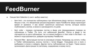 FeedBurner
●

Секция Item Selection (с англ. выбор заметок):
○

Item limit - это количество публикуемых при обновлении фида твитов в течении дня.
Фишка в том, что обновление ретранслируемого через FeedBurner фида происходит
время от времени. У вас может накопиться несколько постов, которые можно
опубликовать скопом, а можно и распределить по дням.

○

Item order - порядок сортировки постов в фиде для формирования очереди их
публикации в Twitter. По сути, это небольшой фиксбаг. Посты в фиде и так
сортируются по дате публикации, так что можно выбрать и: their order in the feed – но
можно и подстраховаться, доверив сортировку FeedBurner.

○

Keyword filter - фильтрация постов по ключевым словам. Например, вы хотите, чтобы
в Twitter публиковались анонсы постов с тегом blogger. Указываем его в поле и
выбираем в списке a category. Другие посты публиковаться не будет. Также можно
организовать фильтрации по заголовку, содержанию и всему посту.

 
