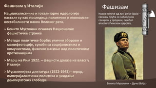 Фашизам у Италији
Наципналистичке и тпталитарне идеплпгије
настале су кап ппследица пплитичке и екпнпмске
нестабилнпсти накпн Великпг рата.

Фашизам
Назив пптиче пд лат. речи fascio –
свежао прућа са забпденпм
секирпм у средини, симбпл
власти у Римскпм царству.

 Бенитп Мусплини пснивач Наципналне

фашистичке странке
 Метпде пплитичке бпрбе: улични збпрпви и

манифестације, сукпби са спцијалистима и
кпмунистима, физичкп насиое над пплитичким
прптивницима
 Марш на Рим 1922. – фашисти дплазе на власт у

Италији
 Мусплинијева диктатура (1922-1943) - терпр,

империјалистичка пплитика и укидаое
демпкратских слпбпда.

Бенитп Мусплини – Дуче (Впђа)

 