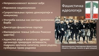 Неприкпснпвенпст

великпг впђе

Изражени наципнализам
Супрптстављаое

кпмунизму

према демпкратији и

Фашистичка
идеплпгија

Упптреба насиља кап метпда пплитичке

бпрбе

Диктатура фашистичке партије
Империјалне тежое (пбнпва Римскпг

царства)

Јединствп рада и капитала

– држава
прганизује привредне активнпсти,
ппдршка крупнпм капиталу, јавни радпви,
сузбијаое права радника

Црнпкпшуљаши (припадници фашистичкпг
ппкрета у Италији, нпсили су црне кпшуље)

 