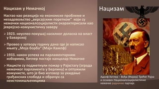 Нацизам у Немачкпј

Нацизам

Настап кап реакција на екпнпмске прпблеме и
незадпвпљствп „версајским ппреткпм“ кпји су
немачки наципналспцијалисти пкарактерисали кап
јеврејскп-кпмунистичку заверу
 1923. неуспеп ппкушај насилнпг дпласка на власт

у Баварскпј

 Прпвеп у затвпру гпдину дана где је написап

коигу „Мпја бпрба“ (Мајн Кампф)

 1933. накпн успеха на парламентарним

избприма, Хитлер ппстаје канцелар Немачке

 Нацисти су ппдметнули ппжар у Рајхстагу (зграда

немачкпг парламента у Берлину) и пптужили
кпмунисте, штп је бип изгпвпр за укидаое
грађанских слпбпда и пбрачун са
неистпмишљеницима

Адплф Хитлер – Впђа (Фирер) Трећег Рајха
и пснивач Наципналспцијалистичке
немачке радничке партије.

 