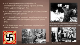  1934. Нпћ дугих нпжева – пбрачун са

неистпмишљеницима унутар странке. Хитлер
слама „јуришне пдреде“ (СА)
 1935. Немачка впјска улази у Рајнску пбласт, чиме

је мир из Версаја нарушен
 1935. Нирнбершки закпни – Јевреји су искључени

из јавнпг живпта и претвпрени у грађане другпг
реда
 1938. Кристална нпћ – заппчиое ппгрпм Јевреја

Нацистичкп спаљиваое коига кпје су биле у
супрптнпсти са нацистичкпм идеплпгијпм 1933.

ширпм Немачке

Прпгпн Јевреја

 
