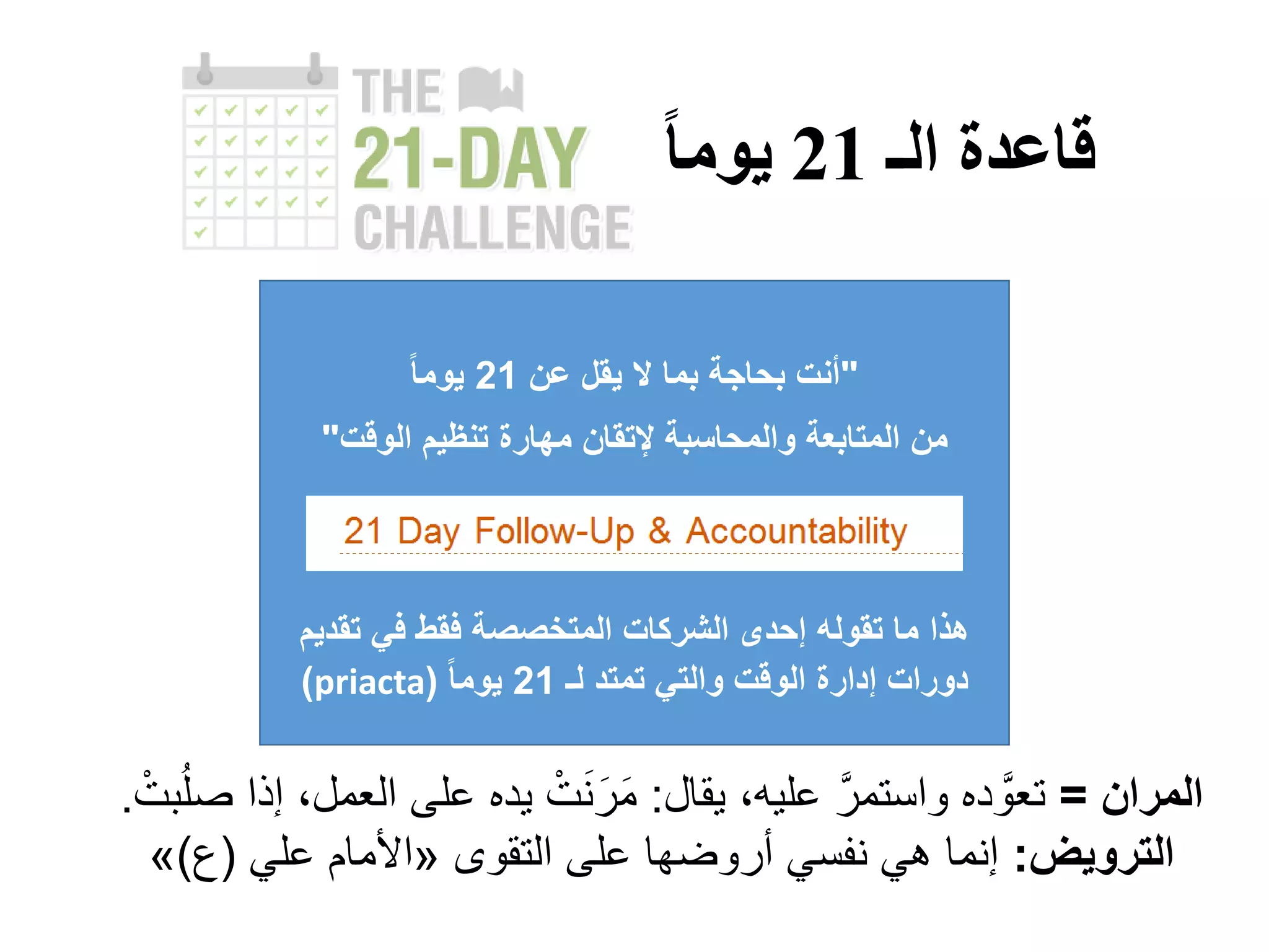 ‫الـ‬ ‫قاعدة‬21‫يوما‬
"‫عن‬ ‫يقل‬ ‫ال‬ ‫بما‬ ‫بحاجة‬ ‫أنت‬21ً‫ا‬‫يوم‬
‫الوقت‬ ‫تنظيم‬ ‫مهارة‬ ‫إلتقان‬ ‫والمحاسبة‬ ‫المتابعة‬ ‫من‬"
‫تقدي‬ ‫في‬ ‫فقط‬ ‫المتخصصة‬ ‫الشركات‬ ‫إحدى‬ ‫تقوله‬ ‫ما‬ ‫هذا‬‫م‬
‫لـ‬ ‫تمتد‬ ‫والتي‬ ‫الوقت‬ ‫إدارة‬ ‫دورات‬21ً‫ا‬‫يوم‬(priacta)
‫المران‬=،‫عليه‬ َّ‫واستمر‬ ‫ده‬ َّ‫تعو‬‫يقال‬:ْ‫بت‬ُ‫ل‬‫ص‬ ‫إذا‬ ،‫العمل‬ ‫على‬ ‫يده‬ ْ‫ت‬َ‫ن‬َ‫ر‬َ‫م‬.
‫الترويض‬:‫التقوى‬ ‫على‬ ‫أروضها‬ ‫نفسي‬ ‫هي‬ ‫إنما‬«‫علي‬ ‫األمام‬(‫ع‬)»
 