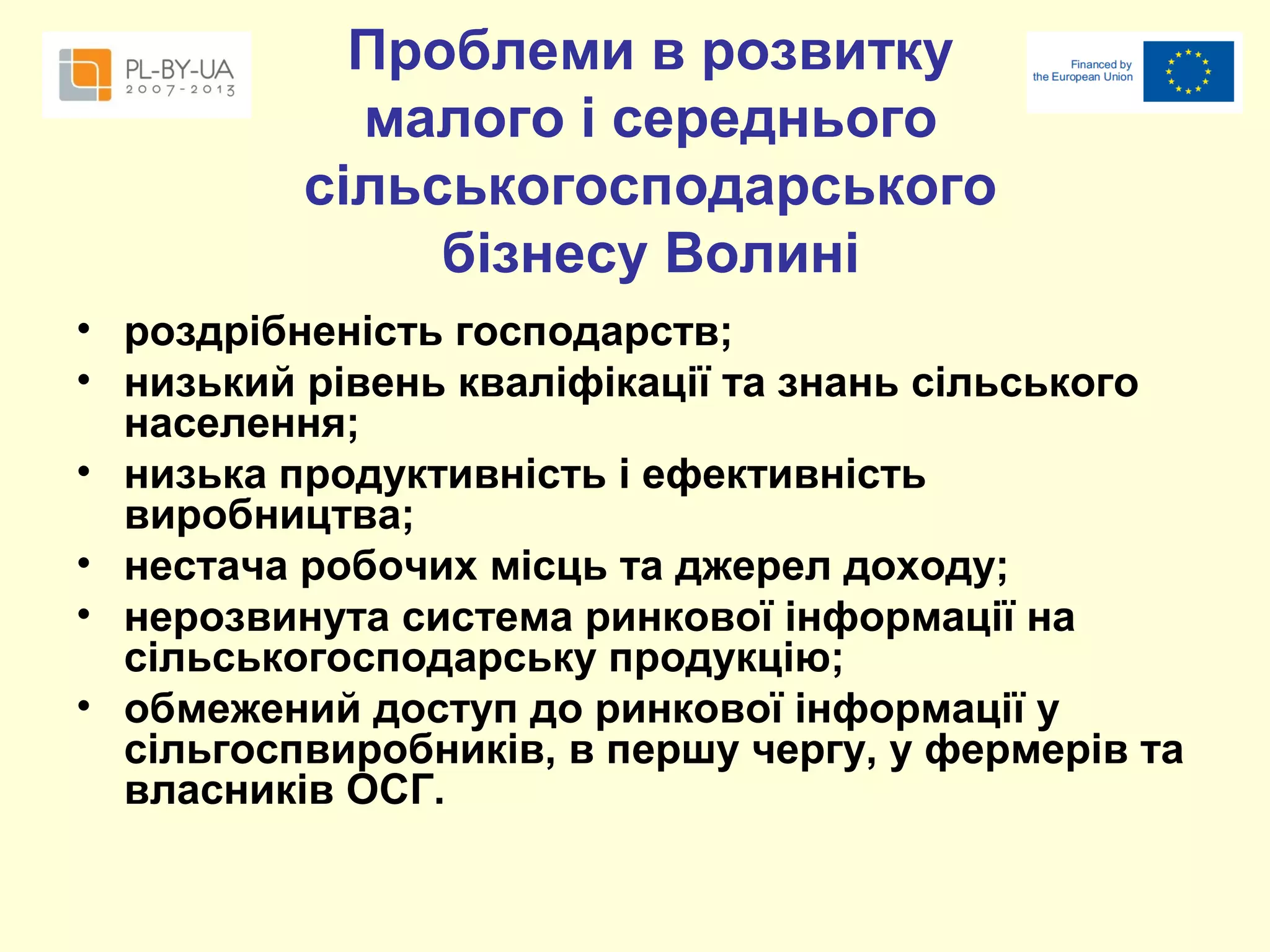 Проблеми в розвитку
малого і середнього
сільськогосподарського
бізнесу Волині
• роздрібненість господарств;
• низький рівень кваліфікації та знань сільського
населення;
• низька продуктивність і ефективність
виробництва;
• нестача робочих місць та джерел доходу;
• нерозвинута система ринкової інформації на
сільськогосподарську продукцію;
• обмежений доступ до ринкової інформації у
сільгоспвиробників, в першу чергу, у фермерів та
власників ОСГ.

 