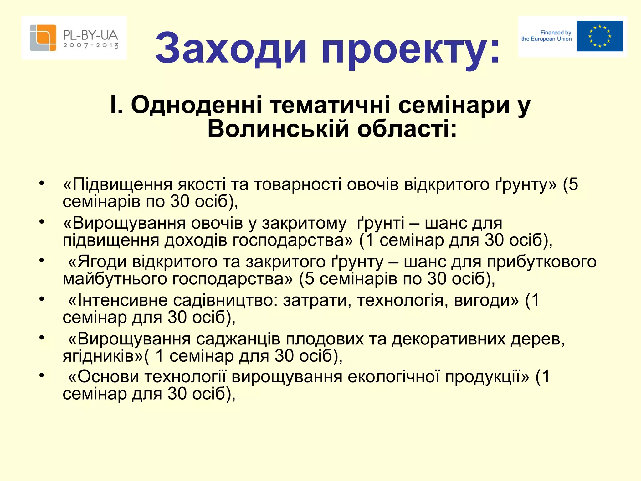 Заходи проекту:
І. Одноденні тематичні семінари у
Волинській області:
•
•
•
•
•
•

«Підвищення якості та товарності овочів відкритого ґрунту» (5
семінарів по 30 осіб),
«Вирощування овочів у закритому ґрунті – шанс для
підвищення доходів господарства» (1 семінар для 30 осіб),
«Ягоди відкритого та закритого ґрунту – шанс для прибуткового
майбутнього господарства» (5 семінарів по 30 осіб),
«Інтенсивне садівництво: затрати, технологія, вигоди» (1
семінар для 30 осіб),
«Вирощування саджанців плодових та декоративних дерев,
ягідників»( 1 семінар для 30 осіб),
«Основи технології вирощування екологічної продукції» (1
семінар для 30 осіб),

 