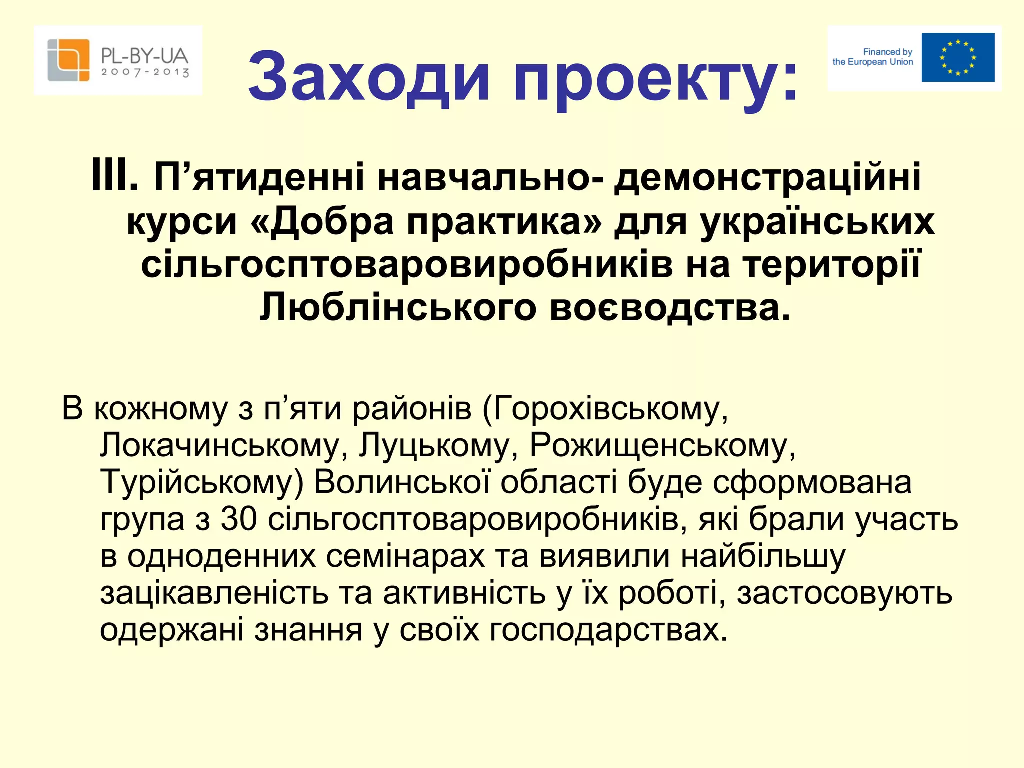 Заходи проекту:
ІІІ. П’ятиденні навчально- демонстраційні

курси «Добра практика» для українських
сільгосптоваровиробників на території
Люблінського воєводства.

В кожному з п’яти районів (Горохівському,
Локачинському, Луцькому, Рожищенському,
Турійському) Волинської області буде сформована
група з 30 сільгосптоваровиробників, які брали участь
в одноденних семінарах та виявили найбільшу
зацікавленість та активність у їх роботі, застосовують
одержані знання у своїх господарствах.

 
