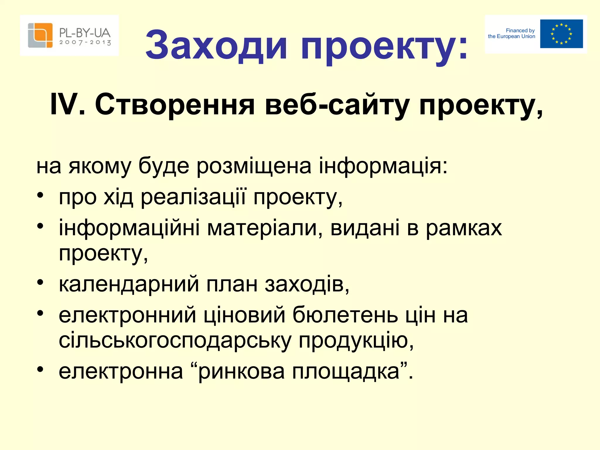 Заходи проекту:
ІV. Створення веб-сайту проекту,
на якому буде розміщена інформація:
• про хід реалізації проекту,
• інформаційні матеріали, видані в рамках
проекту,
• календарний план заходів,
• електронний ціновий бюлетень цін на
сільськогосподарську продукцію,
• електронна “ринкова площадка”.

 