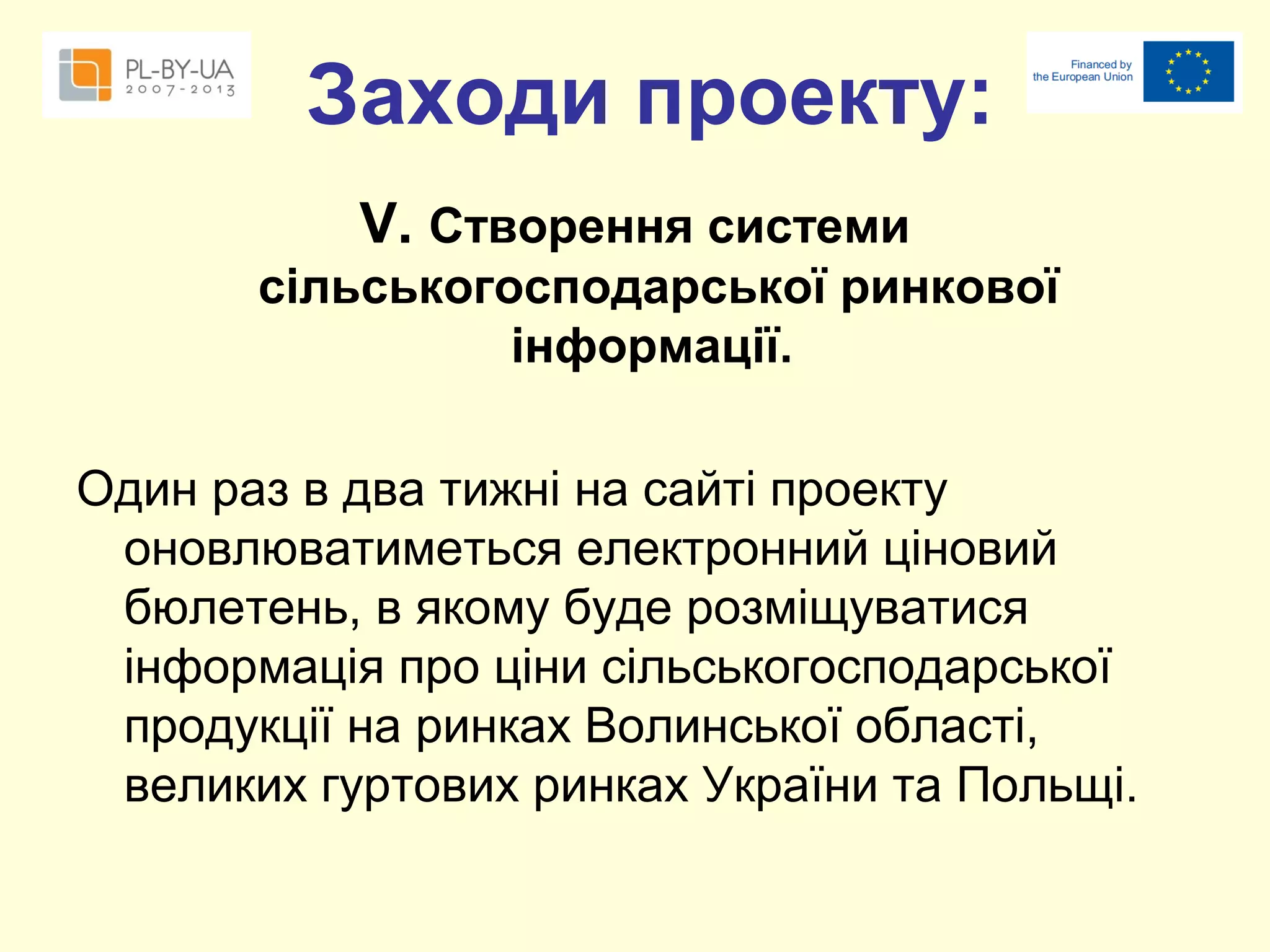 Заходи проекту:
V. Створення системи
сільськогосподарської ринкової
інформації.
Один раз в два тижні на сайті проекту
оновлюватиметься електронний ціновий
бюлетень, в якому буде розміщуватися
інформація про ціни сільськогосподарської
продукції на ринках Волинської області,
великих гуртових ринках України та Польщі.

 
