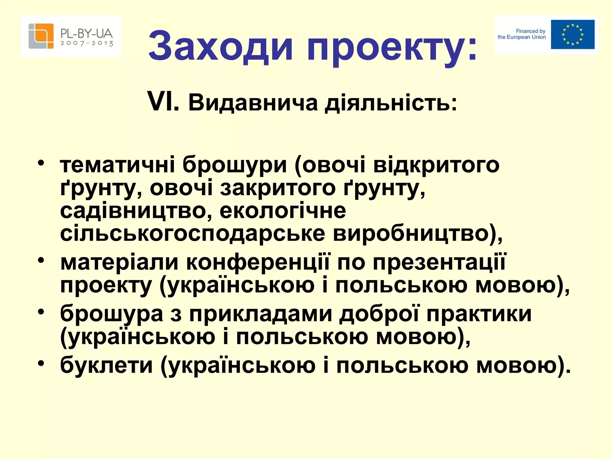 Заходи проекту:
VІ. Видавнича діяльність:
• тематичні брошури (овочі відкритого
ґрунту, овочі закритого ґрунту,
садівництво, екологічне
сільськогосподарське виробництво),
• матеріали конференції по презентації
проекту (українською і польською мовою),
• брошура з прикладами доброї практики
(українською і польською мовою),
• буклети (українською і польською мовою).

 