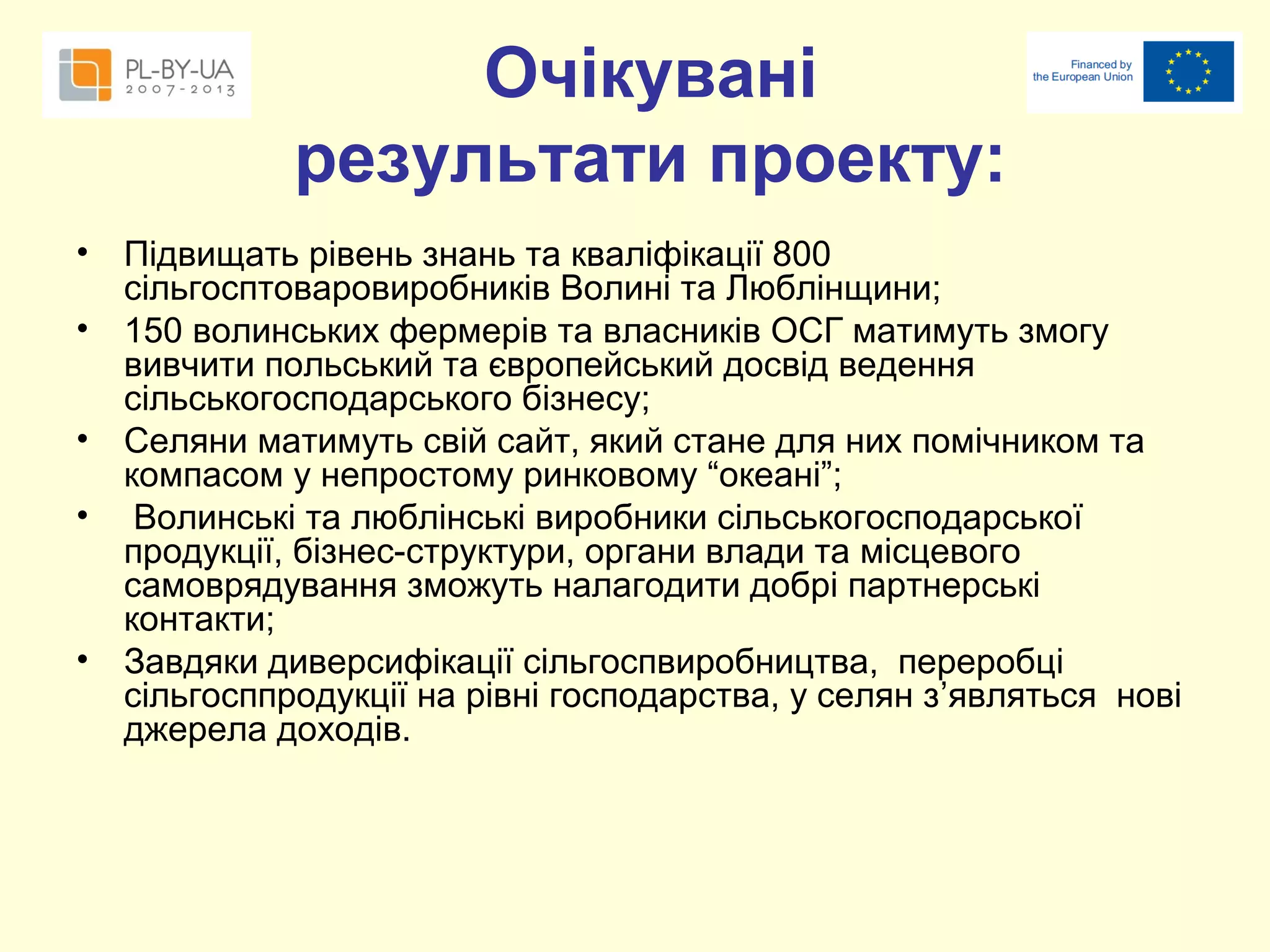 Очікувані
результати проекту:
•
•
•
•

•

Підвищать рівень знань та кваліфікації 800
сільгосптоваровиробників Волині та Люблінщини;
150 волинських фермерів та власників ОСГ матимуть змогу
вивчити польський та європейський досвід ведення
сільськогосподарського бізнесу;
Селяни матимуть свій сайт, який стане для них помічником та
компасом у непростому ринковому “океані”;
Волинські та люблінські виробники сільськогосподарської
продукції, бізнес-структури, органи влади та місцевого
самоврядування зможуть налагодити добрі партнерські
контакти;
Завдяки диверсифікації сільгоспвиробництва, переробці
сільгосппродукції на рівні господарства, у селян з’являться нові
джерела доходів.

 