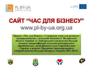 Проект «Час для бізнесу». Створення умов для розвитку
підприємництва у сільській місцевості Волинської
області України та Люблінського воєводства Польщі
шляхом диверсифікації сільськогосподарського
виробництва», який фінансується Європейським
Союзом, в рамках Програми транскордонного
співробітництва Польща-Білорусь-Україна 2007-2013».

 