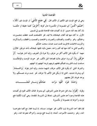 ‫&‬

‫٣١ ٣١‬

‫ﺍﻟﻘﺎﻋﺪﺓ ﺍﻟﺜﺎﻧﻴﺔ:‬

‫ﻭﻫﻲ ﰲ ﲨﻊ ﺍﳌﺆﻧﺚ ﺫﻱ ﺍﻷﻟﻔﲔ ﺃﻭ ﺍﻷﻟﻒ ﻗﺎﻝ: )ﻓِﻲ ﺟ‪‬ﻤ‪‬ﻊِ‬
‫)ﺍﺿ‪ ‬ﻢِ‬
‫ﻤ‬

‫ﺍ ﹸﻧﹶﻰ( ﺃﻭ ﺍﳌﺆﻧﺚ ﺫﻱ )ﺍﻟ‪‬ﺎ(ﺀ‬
‫ﺘ‬
‫ﻻﺜ‬

‫ﺍﻛﹾ ِﺮ‪ (‬ﺃﻱ ﺍﳌﻀﻤﻮﻣﺔ ﺃﻭ ﺍﳌﻜﺴﻮﺭﺓ ﺣﺎﻝ ﻛﻮ‪‬ﺎ )ﹸﺧ‪‬ﺮ ‪ (‬ﻛﻠﻤﺔ ﺣﻘﻴﻘﺔ ﺃﻭ ﺣﻜﻤـﺎ‬
‫ﺃ ﻯ‬
‫ﺴ‬

‫ﺑﺄﻥ ﻛﺎﻥ ﺑﻌﺪ ﺍﻟﺘﺎﺀ ﺿﻤﲑ، ﰒ ﺇﻥ ﻛﻠﻤﺎﺕ ﻫﺬﻩ ﺍﻟﻘﺎﻋﺪﺓ ﺗﻨﻘﺴﻢ ﺇﱃ ﻓﺴﻤﲔ:‬
‫ﺍﻷﻭﻝ: ﻣﺎ ﻛﺎﻥ ﻣﻨﻬﺎ ﻓﻴﻪ ﺃﻟﻔﺎﻥ، ﻓﻴﺤﺬﻓﺎﻥ ﺑﻼ ﻗﻴﺪ، ﳓﻮ: ﻓﺎﻟﺼﻠﺤﺖ ﻗﻨﺘﺖ ﺣﻔﻈﺖ ﻣﺘﺠـﻮﺭﺕ‬
‫ﻭﺧﻠﺘﻜﻢ، ﻭﳓﻮ: ﻭﺍﻟﻘﻨﺘﺖ ﻭﺍﻟﺼﺪﻗﺖ ﻭﺍﻟﺼﱪﺕ ﻭﺍﳋﺸﻌﺖ ﻭﺍﻟﺼﺌﻤﺖ ﻭﺍﳊﻔﻈﺖ ﻭﺍﻟـﺬﻛﺮﺕ‬
‫ﻭﺍﻟﺬﺭﻳﺖ ﻓﺎﳊﻤﻠﺖ ﻓﺎﳉﺮﻳﺖ ﻗﻨﺘﺖ ﺗﺌﺒﺖ ﻋﺒﺪﺕ ﺳﺌﺤﺖ ﺧﻠﺘﻜﻢ.‬
‫ﻭﺍﻟﻘﺴﻢ ﺍﻟﺜﺎﱐ ﻣﺎ ﻛﺎﻥ ﻣﻨﻬﺎ ﻓﻴﻪ ﺃﻟﻒ ﻭﺍﺣﺪ، ﻣﺘﺼﻞ ﺑﺎﻟﻴﺎﺀ ﻗﺒﻠﻬﺎ، ﻓﻴﺤﺬﻑ ﺑﺄﺣﺪ ﺷﺮﻃﲔ: ﻓﺎﻷﻭﻝ‬

‫ﻣﻨﻬﻤﺎ: ﺃﻥ ﻳﻜﻮﻥ ﻗﺒﻞ ﺍﻷﻟﻒ ﺃﻛﺜﺮ ﻣﻦ ﺣﺮﻓﲔ، ﻭﻻ ﻋﱪﺓ ﺑﺄﻝ ﺍﻟﺘﻌﺮﻳﻒ، ﻭﺇﻟﻴﻪ ﺃﺷﺎﺭ ﺑﻘﻮﻟـﻪ: )ﺃﻭ‪‬‬
‫ﺣ‪‬ﺮ‪‬ﻓﹶَﻴ‪‬ﻦِ‬

‫ِﺩ‪ (‬ﺃﻱ ﻭﺯﺩ ﺣﺮﻓﲔ ﺑﺜﺎﻟﺚ ﻓﺼﺎﻋﺪﺍ ﻗﺒﻞ ﺍﻷﻟﻒ، ﳓﻮ: ﺧﲑﺕ ﺍﳌﺆﻣﻨﺖ ﻭﺍﳌﺆﺗﻔﻜـﺖ‬
‫ﺯ‬

‫ﻣﺴﻠﻤﺖ ﺛﻴﺒﺖ ﻓﺎﳌﻮﺭﻳﺖ ﻓﺘﻴﺘﻜﻢ ﻧﻔﻘﺘﻬﻢ ﺫﺭﻳﺘﻬﻢ ﺫﺭﻳﺘﻨﺎ ﺃﻣﻬﺘﻬﻢ ﺇﻥ ﺃﻣﻬﺘﻬﻢ.‬

‫ﻭﺍﻟﺸﺮﻁ ﺍﻟﺜﺎﱐ: ﺃﻥ ﻳﻜﻮﻥ ﻗﺒﻞ ﺍﻷﻟﻒ ﺣﺮﻓﺎﻥ، ﺛﺎﻧﻴﻬﻤﺎ ﻣﺸﺪﺩ، ﻭﺇﻟﻴﻪ ﺃﺷﺎﺭ ﺑﻘﻮﻟﻪ: )ﻭﺍﺷـﺪﺩ(‬

‫ﺃﻱ ﻭﻳﺸﺮﻁ ﺗﺸﺪﻳﺪ، ﺍﻟﺜﺎﱐ ﺇﺫﺍ ﱂ ﻳﻜﻦ ﻓﺒﻞ ﺍﻷﻟﻒ ﺇﻻ ﺣﺮﻓﺎﻥ، ﳓﻮ: ﺟﻨﺖ ﻣﺮﺕ ﻋﻤـﺘﻜﻢ، ﻭﻻ‬
‫ﻳﻮﺟﺪ ﻏﲑﻫﺎ، ﻗﺎﻝ ﺑﻌﻀﻬﻢ:‬

‫ﻭ‪‬ﺍﺷ‪ ‬ﺩ‪ ‬ﻟِﻔﹶﺮ‪‬ﺩٍ ﹸﱡﻬ‪‬ﺎ ﻣ‪ ‬ﺍﺕِ‬
‫ﺮ‬
‫ﻛﻠ‬
‫ﺪ‬

‫ﻋ ‪‬ﺎﺗِ ﹸﻢ‪ ‬ﻭ‪‬ﺳ‪‬ـﺎﺋِﺮِ ﺍﻟﹾﺠ‪‬ــــﺎﺕِ‬
‫ﻨ‬
‫ﻤﻜ‬

‫ﻭﻗﻮﻟﻪ: )ِ ﹶﺮ‪ (ٍ ‬ﺑﻴﺎﻥ ﶈﻞ ﺍﺷﺘﺮﺍﻁ ﻫﺬﻳﻦ ﺍﻟﺸﺮﻃﲔ، ﺃﻱ ﻳﺸﺘﺮﻁ ﳊﺬﻑ ﺍﻷﻟﻒ ﺍﻟﻔﺮﺩ ﰲ ﻛﻠﻤﺎﺕ‬
‫ﻟﻔ ﺩ‬
‫ﻫﺬﻩ ﺍﻟﻘﺎﻋﺪﺓ ﻭﺟﻮﺩ ﺃﺣﺪ ﻫﺬﻳﻦ ﺍﻟﺸﺮﻃﲔ، ﺇﺿﺎﻓﺔ ﺇﱃ ﺍﻟﺸﺮﻭﻁ ﺍﳌﺘﻘﺪﻣﺔ، ﻭﻫﻲ ﻛﻮﻥ ﺍﻟﻜﻠﻤﺔ ﲨﻊ‬
‫ﻣﺆﻧﺚ ﻭﺁﺧﺮﻫﺎ ﺗﺎﺀ ﻣﻀﻤﻮﻣﺔ ﺃﻭ ﻣﻜﺴﻮﺭﺓ.‬
‫ﻓﺈﻥ ﻓﻘﺪ ﺃﺣﺪ ﺍﻟﺸﺮﻭﻁ ﺛﺒﺖ ﺍﻷﻟﻒ، ﳓﻮ: ﻫﻴﻬﺎﺕ، ﻣﻨﺴﺎﺗﻪ، ﺇﺫ ﻟﻴﺴﺘﺎ ﲨﻌﺎ، ﻣﻊ ﺃ‪‬ﻤﺎ ﻣﻔﺘﻮﺣﺘـﺎ‬
‫ﺍﻟﺘﺎﺀ، ﻭﳓﻮ: ﻭﺧﺸﻌﺖ ﺍﻷﺻﻮﺍﺕ، ﺃﺷﺘﺎﺗﺎ، ﺇﺫ ﻟﻴﺴﺘﺎ ﲨﻊ ﻣﺆﻧﺚ، ﻭﺃﺧﺮﺍﳘﺎ ﻣﻔﺘﻮﺣﺔ ﺍﻟﺘﺎﺀ، ﻭﳓﻮ:‬

 