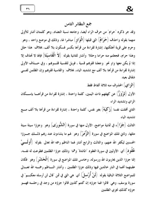 ‫&‬

‫٦٣ ٦٣‬

‫ﲨﻊ ﺍﻟﻨﻈﺎﺋﺮ ﺍﻟﺜﺎﻣﻦ‬

‫ﻭﻗﺪ ﺟﺮ ﺫﻛﺮﻩ "ﺣﺮﺍﻡ" ﻣﻦ ﺣﺮﻑ ﺍﻟﺮﺍﺀ ﺃﻳﻀﺎ، ﻭﺟﺎﻣﻌﻪ ﻧﺴﺒﺔ ﺍﻟﺘﻀﺎﺩ، ﻭﻫﻮ ﻛﻠﻤﺘﺎﻥ ﺃﺷﺎﺭ ﻟﻸﻭﱃ‬

‫ﻣﻨﻬﻤﺎ ﺑﻘﻮﻟﻪ ﻭﺍﺣﺬﻑ ) ‪ ‬ﺍ ‪ (‬ﺍﻟﱵ ﻗﺒﻠﻬﺎ )ﺍﻟﹾ ‪‬ﺍ ِ( ﻣﺒﺎﺷﺮﺍ ﳍﺎ، ﻭﺫﻟﻚ ﰲ ﻣﻮﺿﻊ ﻭﺍﺣﺪ ، ﻭﻫﻮ:‬
‫ﻮﻭ‬
‫ﺣﺮ ﻡ‬
‫ﻭﺣﺮﻡ ﻋﻠﻰ ﻗﺮﻳﺔ ﺃﻫﻠﻜﻨﻬﺎ، ﺇﺷﺎﺭﺓ ﻟﻘﺮﺍﺀﺓ ﻣﻦ ﻗﺮﺃﻫﺎ ﺑﻜﺴﺮ ﻓﺴﻜﻮﻥ ﺑﻼ ﺃﻟﻒ، ﲞﻼﻑ: ﻫﺬﺍ ﺣﻠﻞ‬

‫ﻭﻫﺬﺍ ﺣﺮﺍﻡ، ﻓﺠﻌﻠﺘﻢ ﻣﻨﻪ ﺣﺮﺍﻣﺎ ﻭﺣﻠﻼ. ﻭﺃﺷﺎﺭ ﻟﻠﺜﺎﻧﻴﺔ ﺑﻘﻮﻟﻪ: )ﻻﹶ‬

‫ﺍﻟﹾ ﹶﺎ ِ‪‬ﺎ( ﻓﺈ‪‬ﺎ ﻻ ﲢﺬﻑ ﺇﻻ‬
‫ﻘ ﺳﻴﺘ‬

‫ﺇﺫﺍ ﱂ ﻳﻜﻦ ﻣﻌﻬﺎ ﻭﺍﻭ ﳓﻮ: ﻭﺟﻌﻠﻨﺎ ﻗﻠﻮ‪‬ﻢ ﻗﺴﻴﺔ ، ﻓﻮﻳﻞ ﻟﻠﻘﺴﻴﺔ ﻗﻠـﻮ‪‬ﻢ ، ﻭﰲ ﺣـﺬﻑ ﺍﻷﻭﱃ‬
‫ﺇﺷﺎﺭﺓ ﻟﻘﺮﺍﺀﺓ ﻣﻦ ﻗﺮﺃﻫﺎ ﺑﻼ ﺃﻟﻒ ﻣﻊ ﺗﺸﺪﻳﺪ ﺍﻟﻴﺎﺀ، ﲞﻼﻑ: ﻭﺍﻟﻘﺎﺳﻴﺔ ﻗﻠﻮ‪‬ﻢ ﻭﺇﻥ ﺍﻟﻈﻠﻤﻦ ﻟﻔـﻲ‬
‫ﺷﻘﺎﻕ ﺑﻌﻴﺪ.‬

‫)ﺍﻟﺰﺍﻱ( ﺍﶈﺬﻭﻑ ﻣﻨﻪ ﺛﻼﺛﺔ ﺃﻟﻔﺎﻅ ﻓﻘﻂ.‬

‫ﺍﻷﻭﻝ )‪‬ﺰ‪ (  ‬ﻋﻦ ﻛﻬﻔﻬﻢ ﺫﺍﺕ ﺍﻟﻴﻤﲔ، ﻛﻠﻤﺔ ﻭﺍﺣﺪﺓ ، ﺇﺷﺎﺭﺓ ﻟﻘﺮﺍﺀﺓ ﻣﻦ ﻗﺮﺃﻫـﺎ ﺑﺈﺳـﻜﺎﻥ‬
‫ﺗ ﻭﺭ‬
‫ﺍﻟﺰﺍﻱ ﻭﺗﺸﺪﻳﺪ ﺍﻟﺮﺍﺀ.‬

‫ﺍﻟﺜﺎﱐ ﺃﻗﺘﻠﺖ ﻧﻔﺴﺎ ) ‪ِ ‬ﻪ‪ (‬ﺑﻐﲑ ﻧﻔﺲ، ﻛﻠﻤﺔ ﻭﺍﺣﺪﺓ ، ﺇﺷﺎﺭﺓ ﻟﻘﺮﺍﺀﺓ ﻣﻦ ﻗﺮﺃﻫﺎ ﺑﻼ ﺃﻟﻒ ﻣـﻊ‬
‫ﺯ ﻛﻴ‬
‫ﺗﺸﺪﻳﺪ ﺍﻟﻴﺎﺀ.‬

‫ﺍﻟﺜﺎﻟﺚ ) ‪ ‬ﺍ(ﺀ ﰲ ﲦﺎﻧﻴﺔ ﻣﻮﺍﺿﻊ، ﺍﻷﻭﻝ ﻣﻨﻬﺎ ﰲ ﺳﻮﺭﺓ )ﺍﻟ ‪‬ﻮ ‪‬ﻯ( ﻭﻫﻮ: ﻭﺟﺰﺅﺍ ﺳﻴﺌﺔ ﺳﻴﺌﺔ‬
‫ﺸﺭ‬
‫ﺟﺰ‬

‫ﻣﺜﻠﻬﺎ، ﻭﺛﺎﱐ ﺗﻠﻚ ﺍﳌﻮﺍﺿﻊ ﰲ ﺳﻮﺭﺓ )ﺍﻟ ‪ ‬ﺮ‪ (‬ﻭﻫﻮ: ﳍﻢ ﻣﺎ ﻳﺸﺎﺀﻭﻥ ﻋﻨﺪ ﺭ‪‬ﻢ ﺫﻟـﻚ ﺟـﺰﺅﺍ‬
‫ﺰﻣ‬

‫ﺍﶈﺴﻨﲔ ﻟﻴﻜﻔﺮ ﺍﷲ ﻋﻨﻬﻢ، ﻭﺍﻟﺜﺎﻟﺚ ﻭﺍﻟﺮﺍﺑﻊ ﺃﺷﺎﺭ ﳍﻤﺎ ﺍﻟﻨﺎﻇﻢ ﺭﲪﻪ ﺍﷲ ﺗﻌﺎﱃ ﺑﻘﻮﻟﻪ: )ﹸﻭﻟﹶـﻲ‪‬‬
‫ﺃ‬

‫‪ ‬ﹸﻮ ِ( ﺃﻱ: ﺍﻷﻭﻟﻴﲔ ﰲ ﺳﻮﺭﺓ ﺍﻟﻌﻘﻮﺩ "ﺍﳌﺎﺋﺪﺓ" ﻭﳘﺎ: ﻭﺫﻟﻚ ﺟﺰﺅﺍ ﺍﻟﻈﻠﻤﲔ ﻓﻄﻮﻋﺖ ﻟﻪ ﻧﻔﺴﻪ،‬
‫ﻋﻘ ﺩ‬

‫ﺇﳕﺎ ﺟﺰﺅﺍ ﺍﻟﺬﻳﻦ ﳛﺎﺭﺑﻮﻥ ﺍﷲ ﻭﺭﺳﻮﻟﻪ، ﻭﺧﺎﻣﺲ ﺗﻠﻚ ﺍﳌﻮﺍﺿﻊ ﰲ ﺳﻮﺭﺓ )ﺍﻟﹾ ‪‬ﺸ‪ (ِ ‬ﻭﻫﻮ: ﻓﻜﺎﻥ‬
‫ﺤ ﺮ‬

‫ﻋﻘﺒﺘﻬﻤﺎ ﺃ‪‬ﻤﺎ ﰲ ﺍﻟﻨﺎﺭ ﺧﺎﻟﺪﻳﻦ ﻓﻴﻬﺎ ﻭﺫﻟﻚ ﺟﺰﺅﺍ ﺍﻟﻈﻠﻤﲔ ، ﻭﺃﺷﺎﺭ ﺍﻟﻨـﺎﻇﻢ ﺭﲪـﻪ ﺍﷲ ﺗﻌـﺎﱃ‬

‫ﻟﻠﻤﻮﺍﺿﻊ ﺍﻟﺜﻼﺛﺔ ﺍﻟﺒﺎﻗﻴﺔ ﺑﻘﻮﻟﻪ: )ﹶﻦ‪ ‬ﹸﺭ‪ ِ ‬ﹶ( ﺃﻱ: ﻫﻲ ﺍﻟﱵ ﰲ ﲦﻦ "ﻗﺎﻝ ﻟﻦ ﺃﺭﺳﻠﻪ ﻣﻌﻜـﻢ" ﰲ‬
‫ﻟ ﺃ ﺳﻞ‬

‫ﺳﻮﺭﺓ ﻳﻮﺳﻒ، ﻭﻫﻲ: ﻗﺎﻟﻮﺍ ﻓﻤﺎ ﺟﺰﺅﻩ ﺇﻥ ﻛﻨﺘﻢ ﻛﺬﺑﲔ ﻗﺎﻟﻮﺍ ﺟﺰﺅﻩ ﻣﻦ ﻭﺟﺪ ﰲ ﺭﺣﻠـﻪ ﻓﻬـﻮ‬
‫ﺟﺰﺅﻩ ﻛﺬﻟﻚ ﳒﺰﻱ ﺍﻟﻈﻠﻤﲔ.‬

 