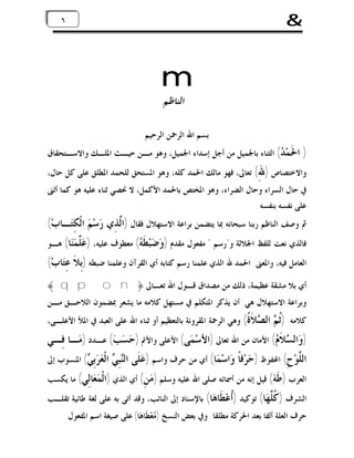 ‫&‬

‫٦‬

‫٦‬

‫‪m‬‬
‫ﺍﻟﻨﺎﻇﻢ‬

‫ﺑﺴﻢ ﺍﷲ ﺍﻟﺮﲪﻦ ﺍﻟﺮﺣﻴﻢ‬

‫) ﺍ ﹶﻤ‪ ( ‬ﺍﻟﺜﻨﺎﺀ ﺑﺎﳉﻤﻴﻞ ﻣﻦ ﺃﺟﻞ ﺇﺳﺪﺍﺀ ﺍﳉﻤﻴﻞ، ﻭﻫﻮ ﻣـﻦ ﺣﻴـﺚ ﺍﳌﻠـﻚ ﻭﺍﻻﺳـﺘﺤﻘﺎﻕ‬
‫ﳊﺪ‬

‫ﻭﺍﻻﺧﺘﺼﺎﺹ ) ِ( ﺗﻌﺎﱃ، ﻓﻬﻮ ﻣﺎﻟﻚ ﺍﳊﻤﺪ ﻛﻠﻪ، ﻭﻫﻮ ﺍﳌﺴﺘﺤﻖ ﻟﻠﺤﻤﺪ ﺍﳌﻄﻠﻖ ﻋﻠﻰ ﻛﻞ ﺣﺎﻝ،‬
‫ﷲ‬
‫ﰲ ﺣﺎﻝ ﺍﻟﺴﺮﺍﺀ ﻭﺣﺎﻝ ﺍﻟﻀﺮﺍﺀ، ﻭﻫﻮ ﺍﳌﺨﺘﺺ ﺑﺎﳊﻤﺪ ﺍﻷﻛﻤﻞ، ﻻ ﳓﺼﻲ ﺛﻨﺎﺀ ﻋﻠﻴﻪ ﻫﻮ ﻛﻤﺎ ﺃﺛﲎ‬
‫ﻋﻠﻰ ﻧﻔﺴﻪ ﺑﻨﻔﺴﻪ.‬

‫ﰒ ﻭﺻﻒ ﺍﻟﻨﺎﻇﻢ ﺭﺑﻨﺎ ﺳﺒﺤﺎﻧﻪ ﲟﺎ ﻳﺘﻀﻤﻦ ﺑﺮﺍﻋﺔ ﺍﻻﺳﺘﻬﻼﻝ ﻓﻘﺎﻝ )ﺍﱠﺬِﻱ ﺭ‪‬ﺳ‪‬ﻢ‪ ‬ﺍﻟﹾﻜِﺘ‪‬ـﺎﺏ‪(‬‬
‫ﻟ‬

‫ﻓﺎﻟﺬﻱ ﻧﻌﺖ ﻟﻠﻔﻆ ﺍﳉﻼﻟﺔ ﻭ"ﺭﺳﻢ " ﻣﻔﻌﻮﻝ ﻣﻘﺪﻡ ) ‪ ‬ﺒ‪ ‬ﹶ ‪ (‬ﻣﻌﻄﻮﻑ ﻋﻠﻴﻪ، ) ‪ ‬ﱠ ‪‬ﺎ( ﻫـﻮ‬
‫ﻋﻠﻤﻨ‬
‫ﻭﺿ ﻄﻪ‬

‫ﺍﻟﻌﺎﻣﻞ ﻓﻴﻪ، ﻭﺍﳌﻌﲎ: ﺍﳊﻤﺪ ﷲ ﺍﻟﺬﻱ ﻋﻠﻤﻨﺎ ﺭﺳﻢ ﻛﺘﺎﺑﻪ ﺃﻱ ﺍﻟﻘﺮﺁﻥ ﻭﻋﻠﻤﻨﺎ ﺿﺒﻄﻪ )ﺑِﻼﹶ ﻋِﺘ‪‬ﺎﺏ‪(‬‬

‫ﺃﻱ ﺑﻼ ﻣﺸﻘﺔ ﻋﻈﻴﻤﺔ، ﺫﻟﻚ ﻣﻦ ﻣﺼﺪﺍﻕ ﻗـﻮﻝ ﺍﷲ ﺗﻌـﺎﱃ ﴿‪﴾ q p o n‬‬
‫ﻭﺑﺮﺍﻋﺔ ﺍﻻﺳﺘﻬﻼﻝ ﻫﻲ: ﺃﻥ ﻳﺬﻛﺮ ﺍﳌﺘﻜﻠﻢ ﰲ ﻣﺴﺘﻬﻞ ﻛﻼﻣﻪ ﻣﺎ ﻳﺸﻌﺮ ﲟﻀﻤﻮﻥ ﺍﻟﻼﺣـﻖ ﻣـﻦ‬

‫ﺛﻢ‬
‫ﻛﻼﻣﻪ. )ﹸ ‪‬‬

‫ﺍﻟ ‪ ‬ﹶ ﹸ( ﻭﻫﻲ ﺍﻟﺮﲪﺔ ﺍﳌﻘﺮﻭﻧﺔ ﺑﺎﻟﺘﻌﻈﻴﻢ ﺃﻭ ﺛﻨﺎﺀ ﺍﷲ ﻋﻠﻰ ﺍﻟﻌﺒﺪ ﰲ ﺍﳌﻸ ﺍﻷﻋﻠـﻰ،‬
‫ﺼﻼﺓ‬

‫)ﻭ‪‬ﺍﻟ ‪‬ﻼﹶ ‪ (‬ﺍﻷﻣﺎﻥ ﻣﻦ ﺍﷲ ﺗﻌﺎﱃ )ﺍﻷﺳ‪‬ﻤ‪‬ﻰ( ﺍﻷﻋﻠﻰ ﻭﺍﻷﰎ )ﺣ‪‬ﺴ‪‬ﺐ‪ (‬ﻋـﺪﺩ )ﻣ‪‬ـﺎ ﻓِـﻲ‬
‫ﺴ ﻡ‬

‫ﻨﻲ‬
‫ﺍﻟ ﱠﻮ‪‬ﺡِ( ﺍﶈﻔﻮﻅ )ﺣ‪‬ﺮ‪‬ﻓﺎﹰ ﻭ‪‬ﺍﺳ‪‬ﻤ‪‬ﺎ( ﺃﻱ ﻣﻦ ﺣﺮﻑ ﻭﺍﺳﻢ )ﻋ‪‬ﻠﹶﻰ ﺍﻟ‪‬ﺒِ ‪‬‬
‫ﻠ‬

‫ﺍﻟﹾ ‪ ( ِ ‬ﺍﳌﻨﺴﻮﺏ ﺇﱃ‬
‫ﻌﺮﺑﻲ‬

‫ﺍﻟﻌﺮﺏ ) ﹶ ‪ (‬ﻗﻴﻞ ﺇﻧﻪ ﻣﻦ ﺃﲰﺎﺋﻪ ﺻﻠﻰ ﺍﷲ ﻋﻠﻴﻪ ﻭﺳﻠﻢ ) ‪ (ِ ‬ﺃﻱ ﺍﻟﺬﻱ )ﺍﻟﹾ ‪ ‬ﺎِﻲ( ﻣﺎ ﻳﻜﺴﺐ‬
‫ﻤﻌ ﻟ‬
‫ﻣﻦ‬
‫ﻃﻪ‬
‫ﺍﻟﺸﺮﻑ ) ﹸ ﱠ ‪‬ﺎ( ﺗﻮﻛﻴﺪ )ﹸﻋ‪ ‬ﹶﺎ ‪‬ﺎ( ﺑﺎﻹﺳﻨﺎﺩ ﺇﱃ ﺍﻟﻨﺎﺋﺐ، ﻭﻗﺪ ﺃﺗﻰ ﺑﻪ ﻋﻠﻰ ﻟﻐﺔ ﻃﺎﺋﻴﺔ ﺗﻘﻠـﺐ‬
‫ﺃ ﻄﻫ‬
‫ﻛﻠﻬ‬

‫ﺣﺮﻑ ﺍﻟﻌﻠﺔ ﺃﻟﻔﺎ ﺑﻌﺪ ﺍﳊﺮﻛﺔ ﻣﻄﻠﻘﺎ. ﻭﰲ ﺑﻌﺾ ﺍﻟﻨﺴﺦ ) ‪‬ﻌ‪‬ﻄﹶﺎﻫ‪‬ﺎ( ﻋﻠﻰ ﺻﻴﻐﺔ ﺍﺳﻢ ﺍﳌﻔﻌﻮﻝ.‬
‫ﻣ‬

 