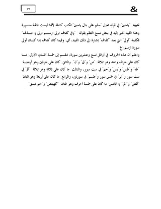 ‫&‬

‫١٧ ١٧‬

‫ﺗﻨﺒﻴﻪ: "ﻳﺎﺳﲔ" ﰲ ﻗﻮﻟﻪ ﺗﻌﺎﱃ "ﺳﻠﻢ ﻋﻠﻰ ﺀﺍﻝ ﻳﺎﺳﲔ" ﺗﻜﺘﺐ ﻛﺎﻣﻠﺔ ﻷ‪‬ﺎ ﻟﻴﺴﺖ ﻓﺎﲢﺔ ﺳـﻮﺭﺓ‬
‫ﻭﻫﺬﺍ ﺍﻟﻘﻴﺪ ﺃﺷﲑ ﺇﻟﻴﻪ ﰲ ﺑﻌﺾ ﻧﺴﺦ ﺍﻟﻨﻈﻢ ﺑﻘﻮﻟﻪ : "ﻭﰲ ﻛﻔﺎﻑ ﺍﻭﱃ ﺍﺭﺳـﻢ ﺍﻭﱃ ﻭﺍﺣـﺬﻑ"‬
‫ﻓﻜﻠﻤﺔ "ﺃﻭﱃ" ﺍﻟﱵ ﺑﻌﺪ "ﻛﻘﺎﻑ" ﺇﺷﺎﺭﺓ ﺇﱃ ﺫﻟﻚ ﺍﻟﻘﻴﺪ، ﺃﻱ: ﻭﻓﻴﻤﺎ ﻛﺎﻥ ﻛﻔﺎﻑ ﺇﺫﺍ ﻛـﺎﻥ ﺃﻭﱃ‬
‫ﺳﻮﺭﺓ ﺍﺭﺳﻢ ﺇﱁ.‬
‫ﻭﺍﻋﻠﻢ ﺃﻥ ﻫﺬﻩ ﺍﳊﺮﻭﻑ ﰲ ﺃﻭﺍﺋﻞ ﺗﺴﻊ ﻭﻋﺸﺮﻳﻦ ﺳﻮﺭﺓ، ﺗﻨﻘﺴﻢ ﺇﱃ ﲬﺴﺔ ﺃﻗﺴﺎﻡ، ﺍﻷﻭﻝ: ﻣـﺎ‬
‫ﻛﺎﻥ ﻋﻠﻰ ﺣﺮﻑ ﻭﺍﺣﺪ ﻭﻫﻮ ﺛﻼﺛﺔ: "ﺹ" ﻭ"ﻕ" ﻭ"ﻥ". ﻭﺍﻟﺜﺎﱐ: ﻛﺎﻥ ﻋﻠﻰ ﺣﺮﻓﲔ ﻭﻫﻮ ﺃﺭﺑﻌـﺔ:‬

‫"ﻃﻪ" ﻭ"ﻃﺲ" ﻭ"ﻳﺲ" ﻭ"ﺣﻢ" ﰲ ﺳﺖ ﺳﻮﺭ، ﻭﺍﻟﺜﺎﻟﺚ: ﻣﺎ ﻛﺎﻥ ﻋﻠﻰ ﺛﻼﺛﺔ ﻭﻫﻮ ﺛﻼﺛﺔ: "ﺃﱂ" ﰲ‬

‫ﺳﺖ ﺳﻮﺭ ﻭ"ﺃﻟﺮ" ﰲ ﲬﺲ ﺳﻮﺭ ﻭ"ﻃﺴﻢ" ﰲ ﺳﻮﺭﺗﲔ، ﻭﺍﻟﺮﺍﺑﻊ: ﻣﺎ ﻛﺎﻥ ﻋﻠﻰ ﺃﺭﺑﻌﺔ ﻭﻫﻮ ﺍﺛﻨﺎﻥ:‬
‫"ﺃﳌﺺ" ﻭ"ﺃﳌﺮ" ﻭﺍﳋﺎﻣﺲ: ﻣﺎ ﻛﺎﻥ ﻋﻠﻰ ﲬﺴﺔ ﺃﺣﺮﻑ ﻭﻫﻮ ﺍﺛﻨﺎﻥ: "ﻛﻬﻴﻌﺺ" ﻭ"ﺣﻢ ﻋﺴﻖ".‬

 