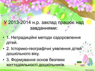 У 2013-2014 н.р. заклад працює над
завданнями:
• 1. Нетрадиційні методи оздоровлення
дітей.
• 2. Історико-географічні уявлення дітей
дошкільного віку.
• 3. Формування основ безпеки
життєдіяльності дошкільників.

 