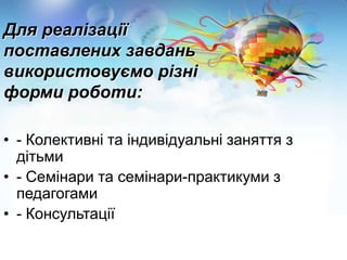 Для реалізації
поставлених завдань
використовуємо різні
форми роботи:
• - Колективні та індивідуальні заняття з
дітьми
• - Семінари та семінари-практикуми з
педагогами
• - Консультації

 