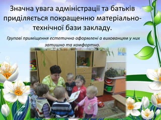 Значна увага адміністрації та батьків
приділяється покращенню матеріальнотехнічної бази закладу.
Групові приміщення естетично оформлені а вихованцям у них
затишно та комфортно.

 