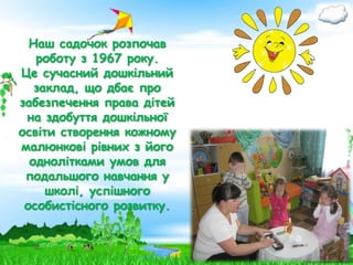 Наш садочок розпочав
роботу з 1967 року.
Це сучасний дошкільний
заклад, що дбає про
забезпечення права дітей
на здобуття дошкільної
освіти створення кожному
малюнкові рівних з його
однолітками умов для
подальшого навчання у
школі, успішного
особистісного розвитку.

 