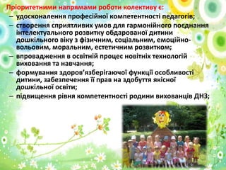 • Пріоритетними напрямами роботи колективу є:
– удосконалення професійної компетентності педагогів;
– створення сприятливих умов для гармонійного поєднання
інтелектуального розвитку обдарованої дитини
дошкільного віку з фізичним, соціальним, емоційновольовим, моральним, естетичним розвитком;
– впровадження в освітній процес новітніх технологій
виховання та навчання;
– формування здоров’язберігаючої функції особливості
дитини, забезпечення її прав на здобуття якісної
дошкільної освіти;
– підвищення рівня компетентності родини вихованців ДНЗ;

 
