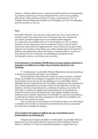 σύζυγος, ο Νικόλαος Μαρτινέγκος, ο οποίος όμως καθυστερούσε την επισημοποίηση
της γαμήλιας συμφωνίας με συνεχείς διαπραγματεύσεις για το ύψος της προίκας,
αλλά τελικά ο γάμος τελέστηκε μετά από 16 μήνες, το καλοκαίρι του 1831. Η
Ελισάβετ Μουτζάν-Μαρτινέγκου πέθανε στις 9 Νοεμβρίου του 1832, δύο εβδομάδες
μετά την γέννηση του γιου της.

Έργο
Η Ελισάβετ Μουτζάν, εκτός από την αυτοβιογραφία που είναι το πιο γνωστό και
αξιόλογο κείμενό της, έγραψε πάνω από 15 θεατρικά έργα, στην ελληνική και
την ιταλική, μετέφρασε αρχαία κείμενα και συνέθεσε κάποια ποιήματα.
Η Αυτοβιογραφία της εκδόθηκε από τον γιο της Ελισαβέτιο το 1881, με κάποιες
περικοπές, σε έναν τόμο μαζί με δικά του ποιήματα. Η αξία του έργου έγκειται
κυρίως στην απλή γλώσσα που χρησιμοποιείται. Από τα άλλα έργα της έχουν σωθεί
ελάχιστα, μία κωμωδία με τίτλο Φιλάργυρος, κάποια ιταλικά κείμενα, 20 επιστολές, ο
πρόλογος μιας πραγματείας «Περί Οικονομίας», τα ποιήματα Ωδή εις το πάθος του
Ιησού Χριστού και Εις την Θεοτόκον και αποσπάσματα μεταφράσεων από
τον Προμηθέα Δεσμώτη, την Οδύσσεια και τις Ικέτιδες.
3.Να αναπτύξετε σ’ ένα δοκίμιο 150-200 λέξεων με ποιους τρόπους σχετίζεται το
περιεχόμενο του βιβλίου με το θέμα «της λογοτεχνίας περί φύλων» που
εξετάσαμε.
Η ‘Αυτοβιογραφία’ της Ελισάβετ Μουτζάν Μαρτινέγκου έχει άμεση σχέση με
το θέμα «της λογοτεχνίας περί φύλων» που εξετάσαμε.
Πιο συγκεκριμένα, όπως βλέπουμε σε όλη την έκταση του έργου, το βασικό
αίτημα της Ελισάβετ είναι καταρχήν να μορφωθεί, κάτι που συζητά με τους γονείς
της. Η μητέρα της της λέει πως δεν έχει πρόβλημα με το να προσλάβει κάποιον
διδάσκαλο όμως δεν εξαρτάται από την ίδια καθώς ο πατέρας της κάνει κουμάντο στο
σπίτι. Επίσης, παρατηρούμε ότι συνέχεια τονίζει ότι στην Ζάκυνθο, εκεί που μένει
δηλαδή, οι γυναίκες αντιμετωπίζονται ως κατώτερες σε σχέση με τους άνδρες. Με
λίγα λόγια, οι γυναίκες δεν μορφώνονται, προετοιμάζονται για νοικοκυρές και
φυσικά δεν επιλέγουν ποιον θα παντρευτούν, όπως ακριβώς συμβαίνει και στην
περίπτωση αυτή. Επιπλέον, διακρίνουμε ότι η Ελισάβετ δεν έχει πολύ καλή σχέση με
τα αρσενικά του σπιτιού γιατί είναι αυταρχικοί και δεν σέβονται τις αποφάσεις της,
κάτι που αυτή δεν μπορεί να αντέξει.
Έτσι, το μίσος της για τους άνδρες και τον θεσμό του γάμου, τον οποίο θεωρεί
ως σκλαβιά, θα την κάνουν να προτιμά την μοναστική ζωή ή έστω μια ζωή μακριά
απ’ όλους ώστε να αφαιθεί στο γράψιμο.
4.Να εντοπίσετε δύο σημεία του βιβλίου που σας εντυπωσίασαν και να
δικαιολογήσετε την απάντησή σας.
Υπήρχαν αρκετά σημεία στο βιβλίο ‘Αυτοβιογραφία’ της Ελισάβετ Μουτζάν
Μαρτινέγκου που μου άρεσαν αλλά δύο σημεία μου έκαναν ιδιαίτερη εντύπωση.
Πρώτον, ο τρόπος με τον οποίο η συγγραφέας περιγράφει το εξοχικό σπίτι της

 