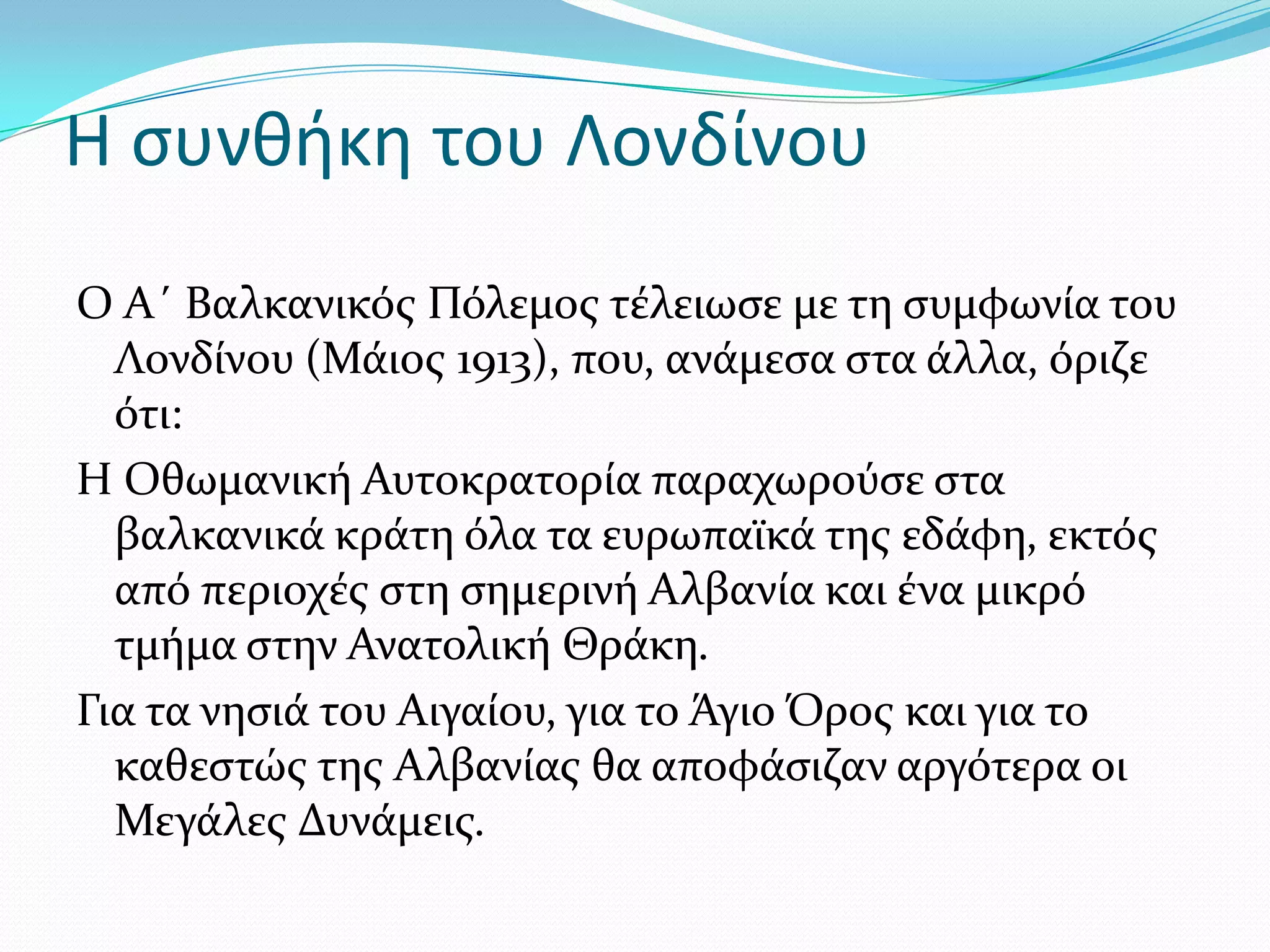 Η συνθήκη του Λονδίνου
Ο Α΄ Βαλκανικόσ Πόλεμοσ τϋλειωςε με τη ςυμφωνύα του
Λονδύνου (Μϊιοσ 1913), που, ανϊμεςα ςτα ϊλλα, όριζε
ότι:
Η Οθωμανικό Αυτοκρατορύα παραχωρούςε ςτα
βαλκανικϊ κρϊτη όλα τα ευρωπαώκϊ τησ εδϊφη, εκτόσ
από περιοχϋσ ςτη ςημερινό Αλβανύα και ϋνα μικρό
τμόμα ςτην Ανατολικό Θρϊκη.
Για τα νηςιϊ του Αιγαύου, για το Άγιο Όροσ και για το
καθεςτώσ τησ Αλβανύασ θα αποφϊςιζαν αργότερα οι
Μεγϊλεσ Δυνϊμεισ.

 