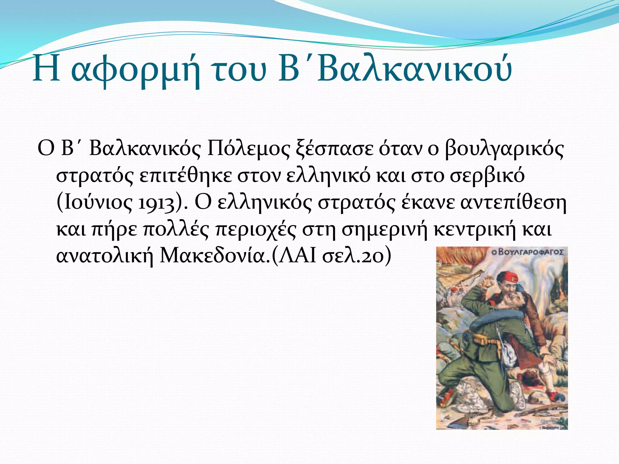 Η αφορμό του Β΄Βαλκανικού
Ο Β΄ Βαλκανικόσ Πόλεμοσ ξϋςπαςε όταν ο βουλγαρικόσ
ςτρατόσ επιτϋθηκε ςτον ελληνικό και ςτο ςερβικό
(Ιούνιοσ 1913). Ο ελληνικόσ ςτρατόσ ϋκανε αντεπύθεςη
και πόρε πολλϋσ περιοχϋσ ςτη ςημερινό κεντρικό και
ανατολικό Μακεδονύα.(ΛΑΙ ςελ.20)

 