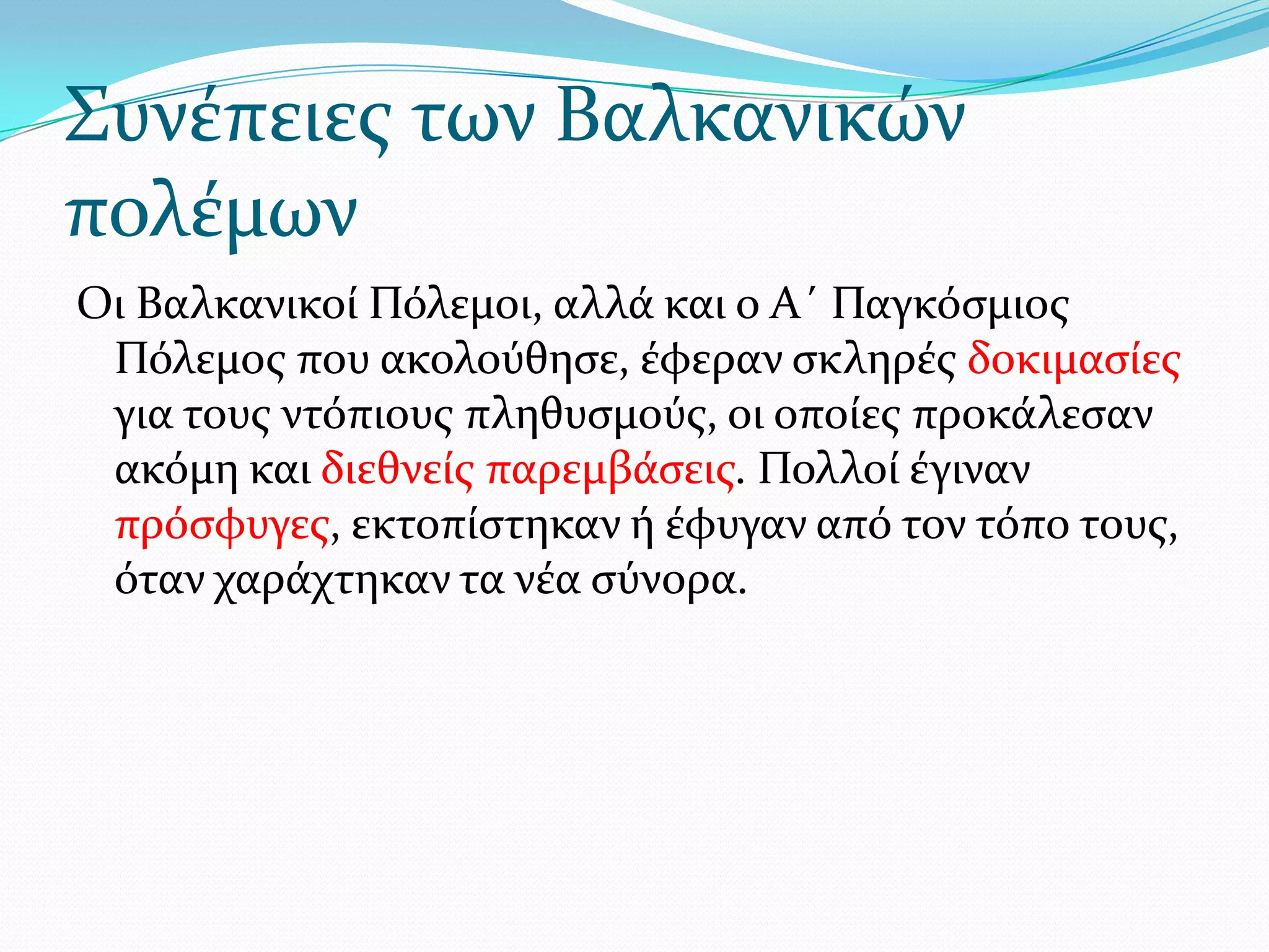 ΢υνϋπειεσ των Βαλκανικών
πολϋμων
Οι Βαλκανικού Πόλεμοι, αλλϊ και ο Α΄ Παγκόςμιοσ
Πόλεμοσ που ακολούθηςε, ϋφεραν ςκληρϋσ δοκιμαςύεσ
για τουσ ντόπιουσ πληθυςμούσ, οι οπούεσ προκϊλεςαν
ακόμη και διεθνεύσ παρεμβϊςεισ. Πολλού ϋγιναν
πρόςφυγεσ, εκτοπύςτηκαν ό ϋφυγαν από τον τόπο τουσ,
όταν χαρϊχτηκαν τα νϋα ςύνορα.

 