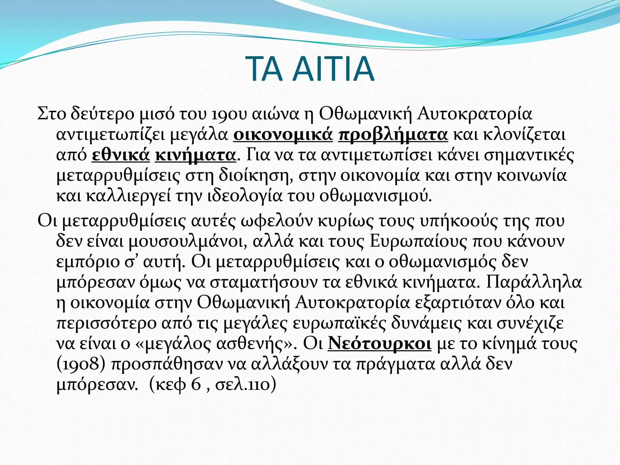 ΤΑ ΑΙΤΙΑ
΢το δεύτερο μιςό του 19ου αιώνα η Οθωμανικό Αυτοκρατορύα
αντιμετωπύζει μεγϊλα οικονομικϊ προβλόματα και κλονύζεται
από εθνικϊ κινόματα. Για να τα αντιμετωπύςει κϊνει ςημαντικϋσ
μεταρρυθμύςεισ ςτη διούκηςη, ςτην οικονομύα και ςτην κοινωνύα
και καλλιεργεύ την ιδεολογύα του οθωμανιςμού.
Οι μεταρρυθμύςεισ αυτϋσ ωφελούν κυρύωσ τουσ υπόκοούσ τησ που
δεν εύναι μουςουλμϊνοι, αλλϊ και τουσ Ευρωπαύουσ που κϊνουν
εμπόριο ς’ αυτό. Οι μεταρρυθμύςεισ και ο οθωμανιςμόσ δεν
μπόρεςαν όμωσ να ςταματόςουν τα εθνικϊ κινόματα. Παρϊλληλα
η οικονομύα ςτην Οθωμανικό Αυτοκρατορύα εξαρτιόταν όλο και
περιςςότερο από τισ μεγϊλεσ ευρωπαώκϋσ δυνϊμεισ και ςυνϋχιζε
να εύναι ο «μεγϊλοσ αςθενόσ». Οι Νεότουρκοι με το κύνημϊ τουσ
(1908) προςπϊθηςαν να αλλϊξουν τα πρϊγματα αλλϊ δεν
μπόρεςαν. (κεφ 6 , ςελ.110)

 