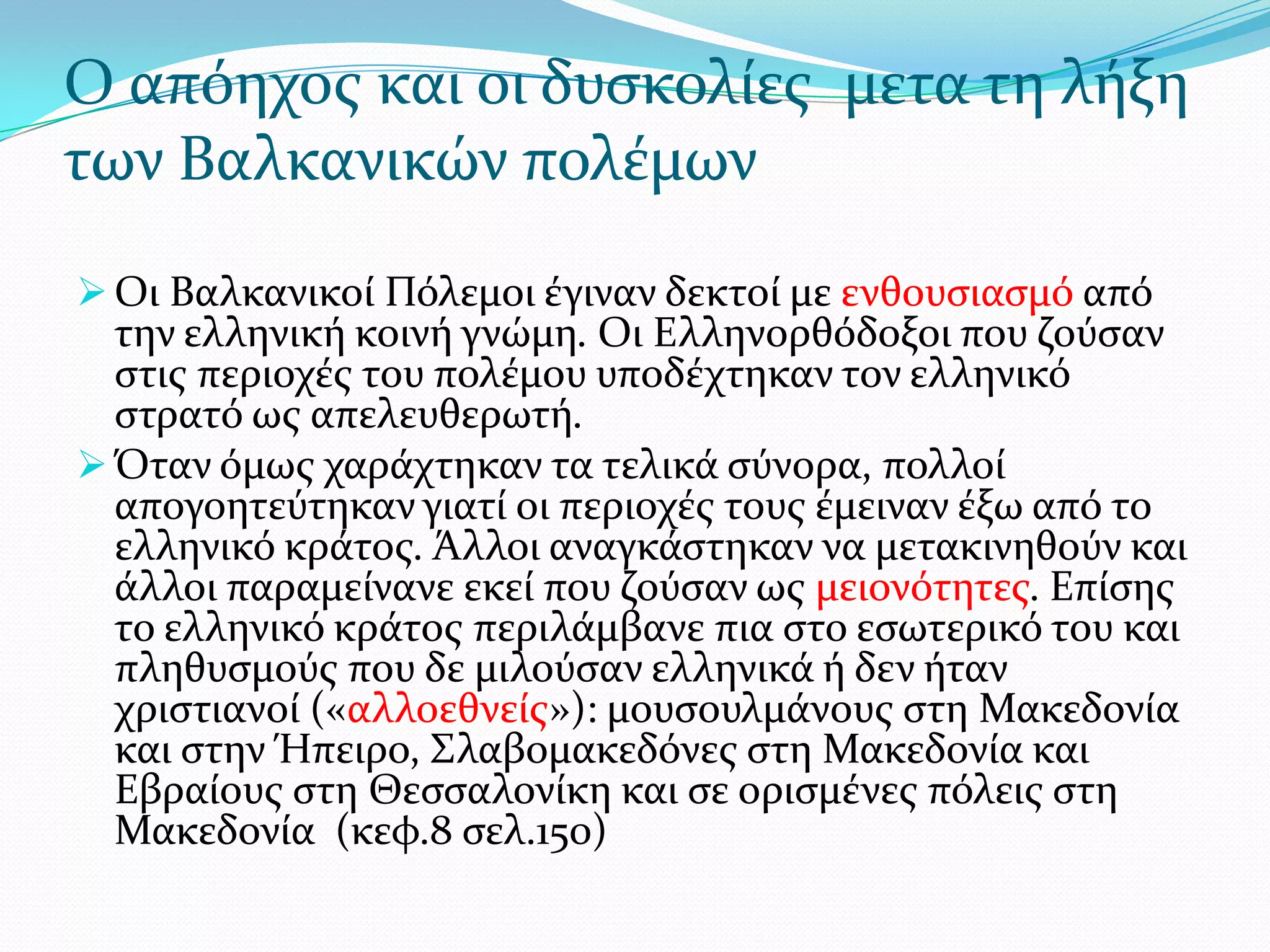 Ο απόηχοσ και οι δυςκολύεσ μετα τη λόξη
των Βαλκανικών πολϋμων
 Οι Βαλκανικού Πόλεμοι ϋγιναν δεκτού με ενθουςιαςμό από

την ελληνικό κοινό γνώμη. Οι Ελληνορθόδοξοι που ζούςαν
ςτισ περιοχϋσ του πολϋμου υποδϋχτηκαν τον ελληνικό
ςτρατό ωσ απελευθερωτό.
 Όταν όμωσ χαρϊχτηκαν τα τελικϊ ςύνορα, πολλού
απογοητεύτηκαν γιατύ οι περιοχϋσ τουσ ϋμειναν ϋξω από το
ελληνικό κρϊτοσ. Άλλοι αναγκϊςτηκαν να μετακινηθούν και
ϊλλοι παραμεύνανε εκεύ που ζούςαν ωσ μειονότητεσ. Επύςησ
το ελληνικό κρϊτοσ περιλϊμβανε πια ςτο εςωτερικό του και
πληθυςμούσ που δε μιλούςαν ελληνικϊ ό δεν όταν
χριςτιανού («αλλοεθνεύσ»): μουςουλμϊνουσ ςτη Μακεδονύα
και ςτην Ήπειρο, ΢λαβομακεδόνεσ ςτη Μακεδονύα και
Εβραύουσ ςτη Θεςςαλονύκη και ςε οριςμϋνεσ πόλεισ ςτη
Μακεδονύα (κεφ.8 ςελ.150)

 