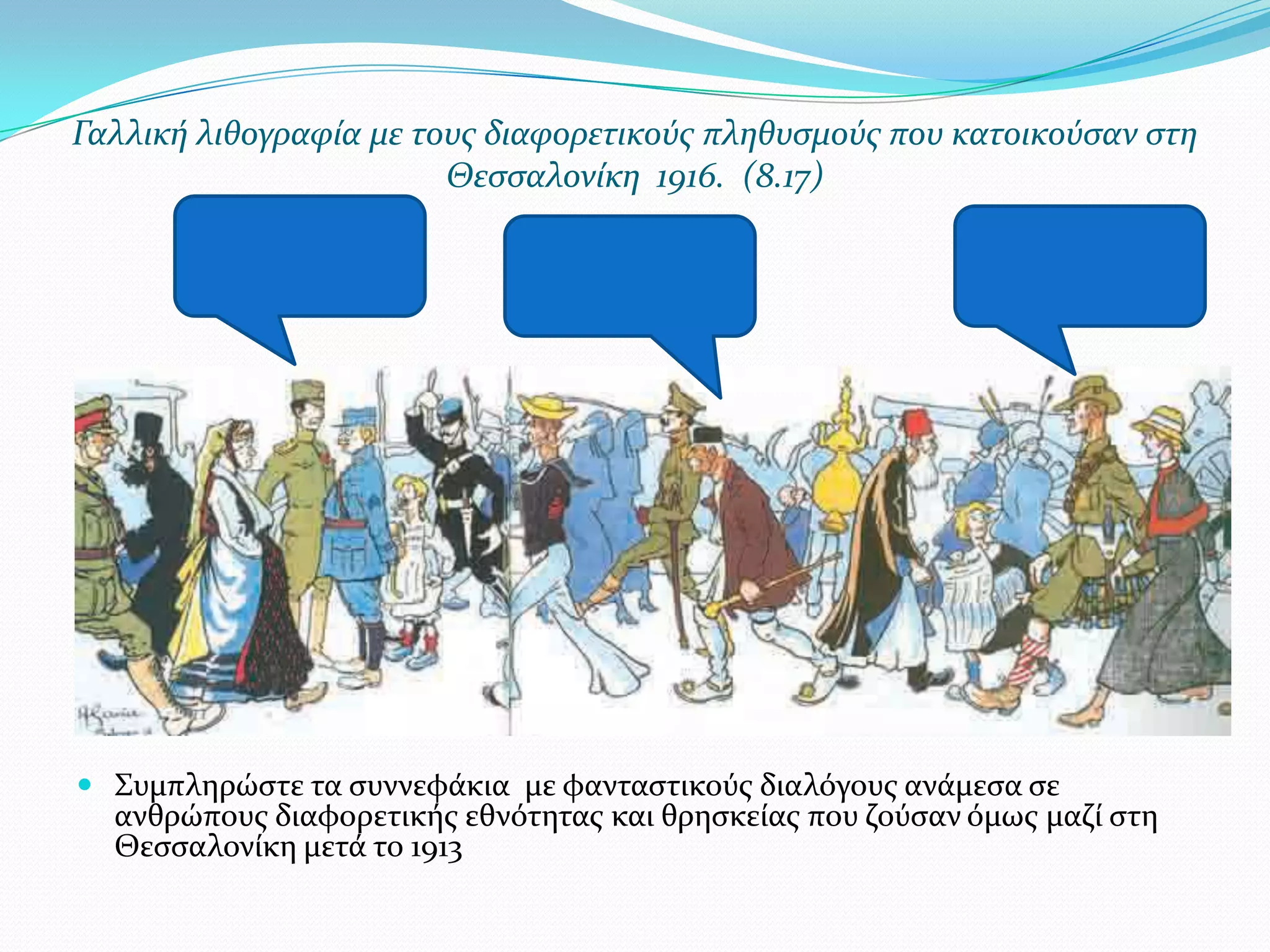 Γαλλικό λιθογραφύα με τουσ διαφορετικούσ πληθυςμούσ που κατοικούςαν ςτη
Θεςςαλονύκη 1916. (8.17)

 ΢υμπληρώςτε τα ςυννεφϊκια με φανταςτικούσ διαλόγουσ ανϊμεςα ςε
ανθρώπουσ διαφορετικόσ εθνότητασ και θρηςκεύασ που ζούςαν όμωσ μαζύ ςτη
Θεςςαλονύκη μετϊ το 1913

 