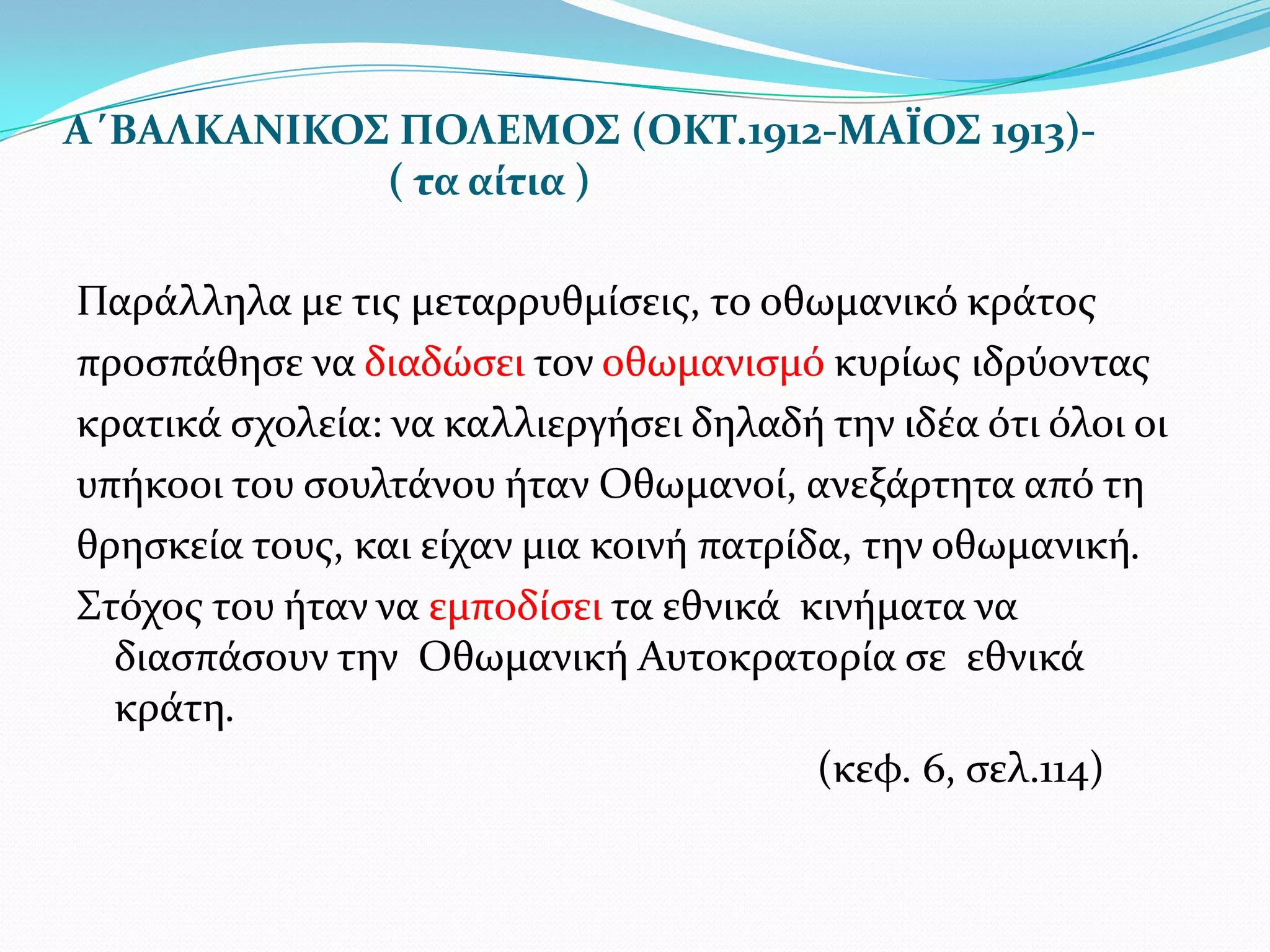 Α΄ΒΑΛΚΑΝΙΚΟΣ ΠΟΛΕΜΟΣ (ΟΚΤ.1912-ΜΑΪΟΣ 1913)( τα αύτια )
Παρϊλληλα με τισ μεταρρυθμύςεισ, το οθωμανικό κρϊτοσ
προςπϊθηςε να διαδώςει τον οθωμανιςμό κυρύωσ ιδρύοντασ
κρατικϊ ςχολεύα: να καλλιεργόςει δηλαδό την ιδϋα ότι όλοι οι
υπόκοοι του ςουλτϊνου όταν Οθωμανού, ανεξϊρτητα από τη
θρηςκεύα τουσ, και εύχαν μια κοινό πατρύδα, την οθωμανικό.
΢τόχοσ του όταν να εμποδύςει τα εθνικϊ κινόματα να
διαςπϊςουν την Οθωμανικό Αυτοκρατορύα ςε εθνικϊ
κρϊτη.
(κεφ. 6, ςελ.114)

 