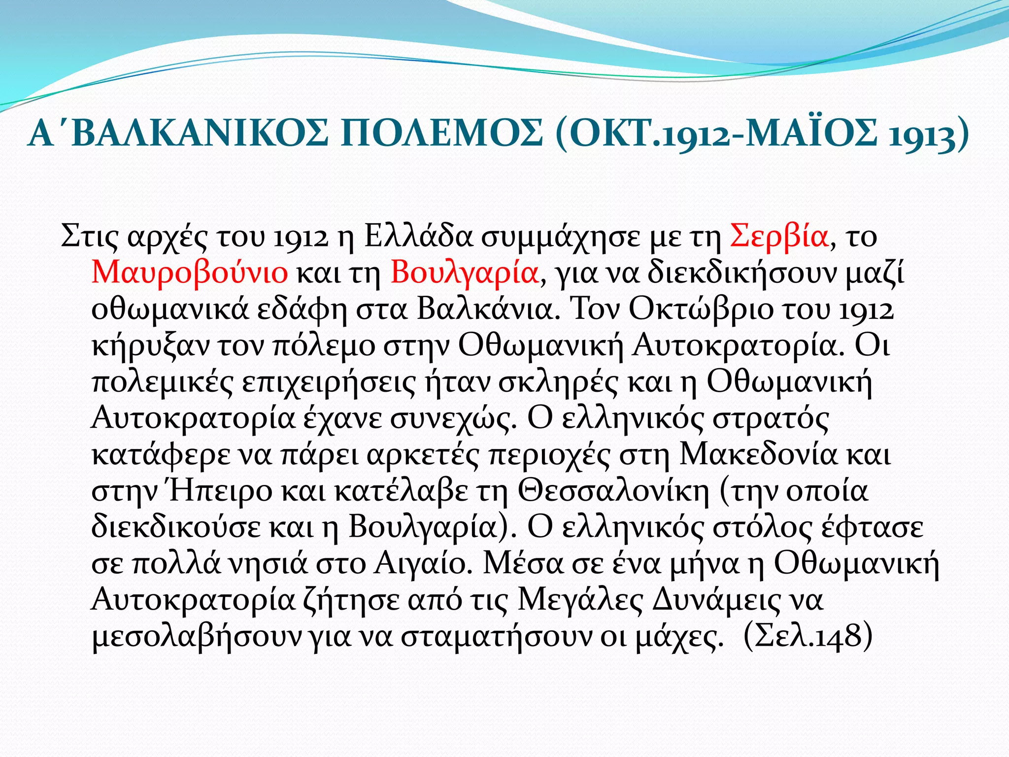 Α΄ΒΑΛΚΑΝΙΚΟΣ ΠΟΛΕΜΟΣ (ΟΚΤ.1912-ΜΑΪΟΣ 1913)
΢τισ αρχϋσ του 1912 η Ελλϊδα ςυμμϊχηςε με τη ΢ερβύα, το
Μαυροβούνιο και τη Βουλγαρύα, για να διεκδικόςουν μαζύ
οθωμανικϊ εδϊφη ςτα Βαλκϊνια. Σον Οκτώβριο του 1912
κόρυξαν τον πόλεμο ςτην Οθωμανικό Αυτοκρατορύα. Οι
πολεμικϋσ επιχειρόςεισ όταν ςκληρϋσ και η Οθωμανικό
Αυτοκρατορύα ϋχανε ςυνεχώσ. Ο ελληνικόσ ςτρατόσ
κατϊφερε να πϊρει αρκετϋσ περιοχϋσ ςτη Μακεδονύα και
ςτην Ήπειρο και κατϋλαβε τη Θεςςαλονύκη (την οπούα
διεκδικούςε και η Βουλγαρύα). Ο ελληνικόσ ςτόλοσ ϋφταςε
ςε πολλϊ νηςιϊ ςτο Αιγαύο. Μϋςα ςε ϋνα μόνα η Οθωμανικό
Αυτοκρατορύα ζότηςε από τισ Μεγϊλεσ Δυνϊμεισ να
μεςολαβόςουν για να ςταματόςουν οι μϊχεσ. (΢ελ.148)

 