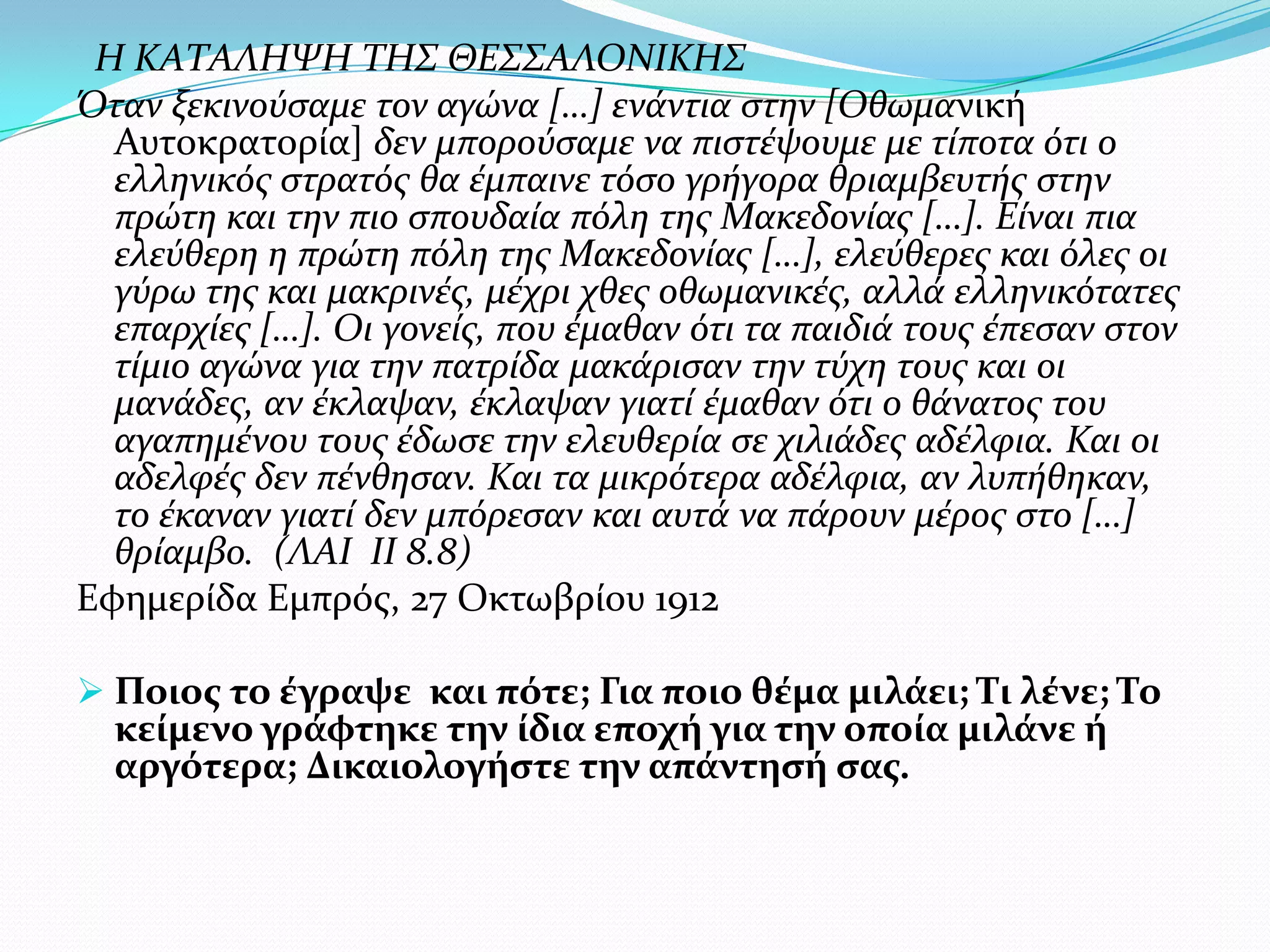 Η ΚΑΤΑΛΗΨΗ ΤΗΣ ΘΕΣΣΑΛΟΝΙΚΗΣ
Όταν ξεκινούςαμε τον αγώνα […] ενϊντια ςτην [Οθωμανικό
Αυτοκρατορύα] δεν μπορούςαμε να πιςτϋψουμε με τύποτα ότι ο
ελληνικόσ ςτρατόσ θα ϋμπαινε τόςο γρόγορα θριαμβευτόσ ςτην
πρώτη και την πιο ςπουδαύα πόλη τησ Μακεδονύασ […]. Εύναι πια
ελεύθερη η πρώτη πόλη τησ Μακεδονύασ […], ελεύθερεσ και όλεσ οι
γύρω τησ και μακρινϋσ, μϋχρι χθεσ οθωμανικϋσ, αλλϊ ελληνικότατεσ
επαρχύεσ […]. Οι γονεύσ, που ϋμαθαν ότι τα παιδιϊ τουσ ϋπεςαν ςτον
τύμιο αγώνα για την πατρύδα μακϊριςαν την τύχη τουσ και οι
μανϊδεσ, αν ϋκλαψαν, ϋκλαψαν γιατύ ϋμαθαν ότι ο θϊνατοσ του
αγαπημϋνου τουσ ϋδωςε την ελευθερύα ςε χιλιϊδεσ αδϋλφια. Και οι
αδελφϋσ δεν πϋνθηςαν. Και τα μικρότερα αδϋλφια, αν λυπόθηκαν,
το ϋκαναν γιατύ δεν μπόρεςαν και αυτϊ να πϊρουν μϋροσ ςτο […]
θρύαμβο. (ΛΑΙ ΙΙ 8.8)
Εφημερύδα Εμπρόσ, 27 Οκτωβρύου 1912
 Ποιοσ το ϋγραψε και πότε; Για ποιο θϋμα μιλϊει; Τι λϋνε; Το

κεύμενο γρϊφτηκε την ύδια εποχό για την οπούα μιλϊνε ό
αργότερα; Δικαιολογόςτε την απϊντηςό ςασ.

 