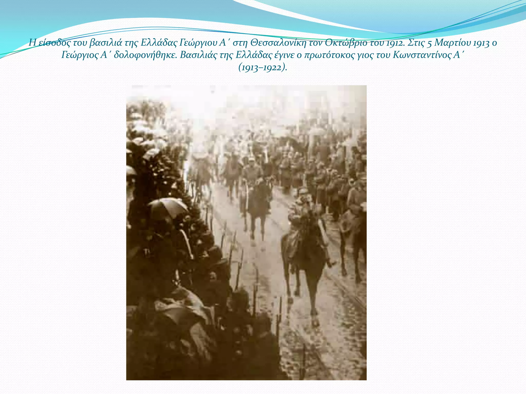 Η εύςοδοσ του βαςιλιϊ τησ Ελλϊδασ Γεώργιου Α΄ ςτη Θεςςαλονύκη τον Οκτώβριο του 1912. Στισ 5 Μαρτύου 1913 ο
Γεώργιοσ Α΄ δολοφονόθηκε. Βαςιλιϊσ τησ Ελλϊδασ ϋγινε ο πρωτότοκοσ γιοσ του Κωνςταντύνοσ Α΄
(1913–1922).

 