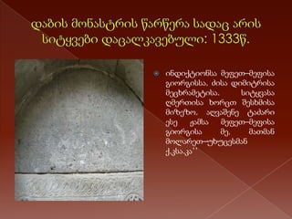 

ინდიქტიონსა მეფეთ–მეფისა
გიორგისსა, ძისა დიმიტრისა
მეცხრამეტისა.
სიტყვასა
ღმერთისა ხორცთ შესხმისა
მიზეზო, აღვაშენე ტაძარი
ესე
ჟამსა
მეფეთ–მეფისა
გიორგისა
მე,
მათმან
მოლარეთ–უხუცესმან
ქ.კსა.კა’’

 