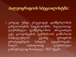 

კარგად უნდა ერკვეოდეს დამწერლობის
განვითარების საფეხურებში, მაგალითად:
ლურსმული დამწერლობის ამოკითხვის
ცდა გიოტინგენის (გერმანიის) გიმნაზიის
მასწავლებლის
გეორგ
ფრიდრიხ
გროტეფენდის
სახელს
უკავშირდება.
ხოლო
საბოლოოდ
ლურსმული
გაშიფრულად ჩაითვალა 1857 წელს.

 