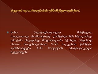 

მისი
პალეოგრაფიული
შესწავლა.
მაგალითად, ასომთავრულ დამწერლობას სხვადასხვა
ეპოქაში სხვადსხვა მოყვანილობა ჰქონდა. ამდენად
ასოთა მოყვანილობით V-VII საუკუნის წარწერა
განსხვავდება
X-XI
საუკუნის
ეპიგრაფიკული
ძეგლისგან.

 
