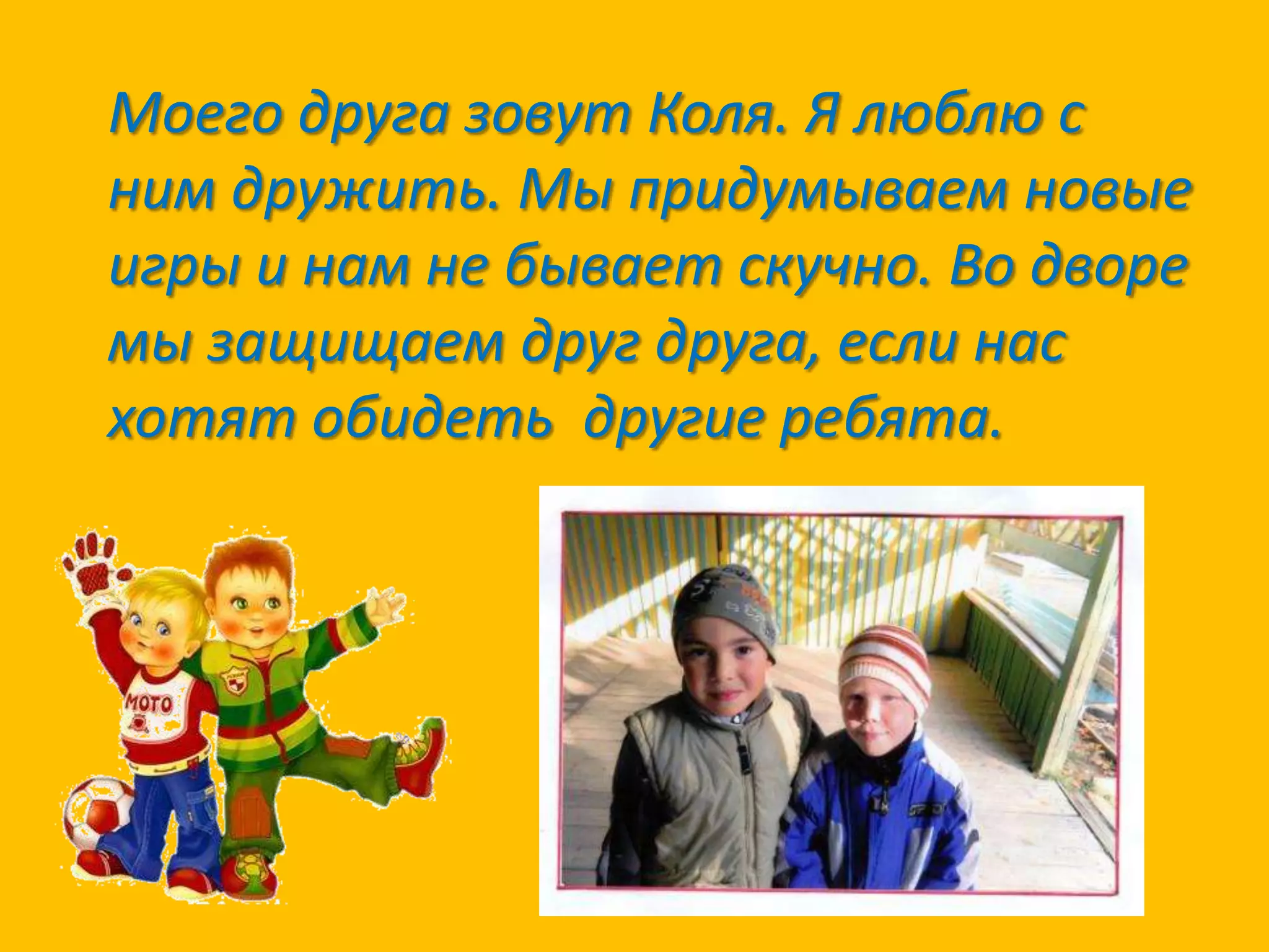 Моего друга зовут Коля. Я люблю с
ним дружить. Мы придумываем новые
игры и нам не бывает скучно. Во дворе
мы защищаем друг друга, если нас
хотят обидеть другие ребята.

 