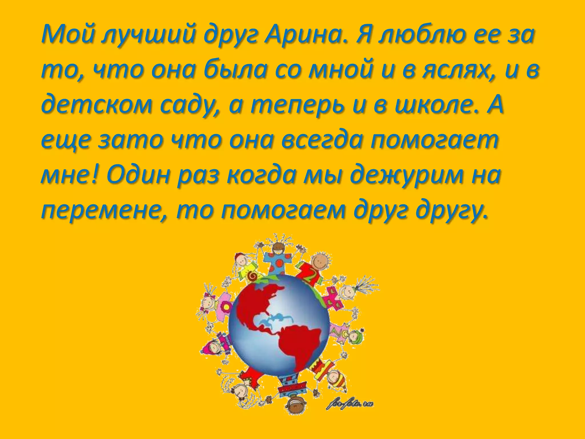 Мой лучший друг Арина. Я люблю ее за
то, что она была со мной и в яслях, и в
детском саду, а теперь и в школе. А
еще зато что она всегда помогает
мне! Один раз когда мы дежурим на
перемене, то помогаем друг другу.

 